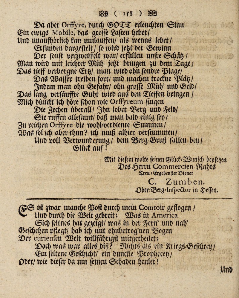 < m c ifs ) m - ©a aber Orffyre, burcß ®0SS erleuchten (Sinn ©in emigS Mobile, ba$ greife Saften hebet/ Unb unaufhörlich lau umlauffen/ als mennS lebet / ©rfunben bargeftelt / fo mtrb je£t bet ©enntm 3)cr fonft ucrjmeiffelt mar/ evfuüen utifte ©chctß / SDtan wirb mit letcbtet Sötfth je^t bringen ju bem Sage/ S)aS tteff verborgne ©tman wirb ohn fonbre «plage/ 2)a$ Kaffee treiben fett/ unb machen trachte ffMab/ 3nbem man o|n ©efahr/ ot)n gtoffe SWitif unb ®elb/ 2>aS lang uerfduffte ®uht wirb aus ben Steffen bringen / SSJlich büneft ich bbve febon wie Orffyre um fingen S>ie Bechen iibetaü / 3bn lobet Seeg unb $elb/ ©te ntffen altefamt/ baß man halb einig fet) / 3u reichen Orffyre bie moblmerbiente ©ummen/ BnSfolich aber thun? ich muß allßer berftummen/ Unb toll Sermunbcrung/ bem ^erg ©ruß falten bet)/ ©iüclauf! 1 «D?if biefent trotte feinen @lücf*Bunf<3) beufe^m 2)e$J?errtt Commercien-«KahtS Xxtn i CSrgv^cnffer Dienet: C. Zum ben. übtr*58<rg''tn(peäor in Reffen. ßt@ iff jmar manche «poft bitrch mein Comtoir geflogen / ^ Unb burch bie Bett gebreit; ^XBa^ in America ©ich feltneS hat gezeigt/ maS in bet fern’ unb nalf ©erheben pflegt/ hab ich mit ohnbetrog'nett “Sogen S)er curieufen ‘Belt millfdhrigfi mitgetheilet; 2)ach maS mar altes btß? 9vfct)te als ein j\neg&@efcbm)/ ©in feltene ®efchid)t/ ein bündle ff5rop()ceei)/ Ober/ rnie biefer ba um feinen ©chabcn heulet \ : Unb