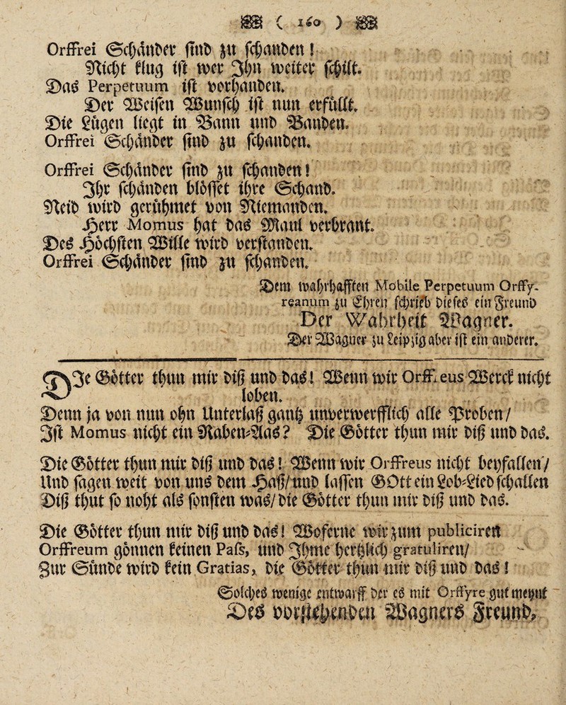 , , ' m { lio ) m Orffrei ©cfjänber 0ttt> fc§anben! SKtcht flucj ffi: wer 3gn weiter fc§ilt. Da$ Perpetuum ift vorbauben. Der QCBeifen Bunfc|) ift mm erfutft, . Die Sögen liegt in 'Samt unb Sßanben. Orffrei ©cbdnber ftnD jn fclptben. Orffrei ©cfdnber jttib ju febanben! 3br fcbdnben Mbffet ihre ©ebanb. - \ ■ M r Sfteib wirb geröbmet von SKiemonbcn, Jpetr Momus bat C>a«5 Sötauf verbrant. De$ Jpbcbften Bille Wirt» verftanbett. Orffrei ©cbänber ftnt> ju föätftm. ■ ; ®em Mobile Perpetuum OrfFy. reanum ju s£i)«n fä&b OiefeO fingveunO Der Wahrheit fpagner. ■ ~ S&er Bagner juSeipgß aber ift ein anberer. <3%3e ©otter t|un mir #8 unb ba$! Beim mir Orff eus Betet nicht ^ loben. Denn ja von nun obn Unterlag gan£ unvermerjflicb alle groben/ 3ft Momus nicht ein Dtabemla^ ? Die ©btter tl;un mir big unb bas$. Die ©otter tl)un mir big unb baö! Betm mir Orffreus nicht beufallen/ Itnb jagen meit von uns bet« Jfpag/mtb taffen ©Dtt ein SoHöeb fchallen Dtg t()Ut fo nol)t al£ fonften maö/bie ©btter tl)un mir big unb basl. Die ©btter tljun mir big unb bag! Bofetne mitgnm publicirert Orffreum gönnen leinen Pais, unb 3bmc herzlich gratulireu/ Sur ©unbe mitb fein Gratias, bie ©btter tfmn mir big unb ba<i i ©oldjeö wenige entwarf Oer e$ mit Orffyre gut mepf DDrjl^mom 2Bagnev$ gmmO,