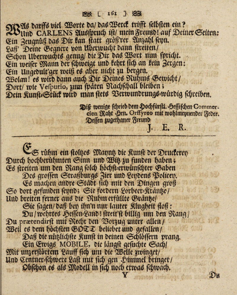 barpbiel SBorte ba/baS SBercf trifft felbften ein? Uut» carlens gluSfprttcb ift/ mein^reuttb! auf ©einet: «Seiten,: «in Beugnuff baS Die fan ftatt grofl’rer 9fttsabl fepn. gaff ©eine ®egnere non ttbeemuebt Dann fireiten/ ©eben UbermucbtS genug/ Ne ©it bas SBott nun fpriebt. *. «in weifet SSRann berfc&tveigt unb f ebttftc^ an fein Bergen: ein Ungebult’ger weiß es aber nicht &u bergen. <2Bolatt! es wirb bann auch ©ir ©eines SRubrns ®eu)icf;i/ ©ort/ wie Vefputio, jum fpäten Stacbfcbatl bleiben; ©ein £unji*©titcf wirb man ftets 93erwunbtungsm>ürbig febreiben. JIDtf toent^e m>rkb bem fcocbftirfii. «&efltfc&eti Commer. eien SRa&t «Örtl. Orffyreo mit tvofjimeyticntw Q'e&er. Reffen juöefljatier greunb J. E, ft. tttbm ein floI()eS SOtapnh bie ßunft bet* ©rueferet) ©uteb boebberubmten ©ittn unb 025$ ju funben haben; fireiten um ben Slang folcb bfobfkrwimfcbter ®aben ©es groffen ©traf InttgS Bier unb gepbens Policen. ®S machen anbre ©tabt ftcl) mit ben ©Ingen groß ©o bort gefuttben fepb; ©ie forbern gorbect<m*anhe/ Unb breiten ferner aus bte Slubm erfüllte ©rtfnbe/ ©ie fagen/baf bet) ibn’nnttr lauter Klugheit Hof: ©u/wel)ttes JfpejTewganb! ftreit’ft billig um ben Slang / ©u preetendirft mit Slecbt btn ‘Bot-jug unter allen / SGßeil eö bem bbebften ®0©2 beliebet«nb gefallen/ ©af bie nftblicbfte Äunft in beuten ©cblofjern prang. ®tn QEwtgs mobile, bie lättgft gefuebte ©acb/ I SCdit unjerjBrtem gauff ftcb um bie Quelle swinget/ Unb Sentnerfcbwere gaft mit ftcb gen ©trnmel bringet/ ©bfebon es aß SDlobetl in ftcb tweb etwas fcbwacb. -• ■' Y ©U