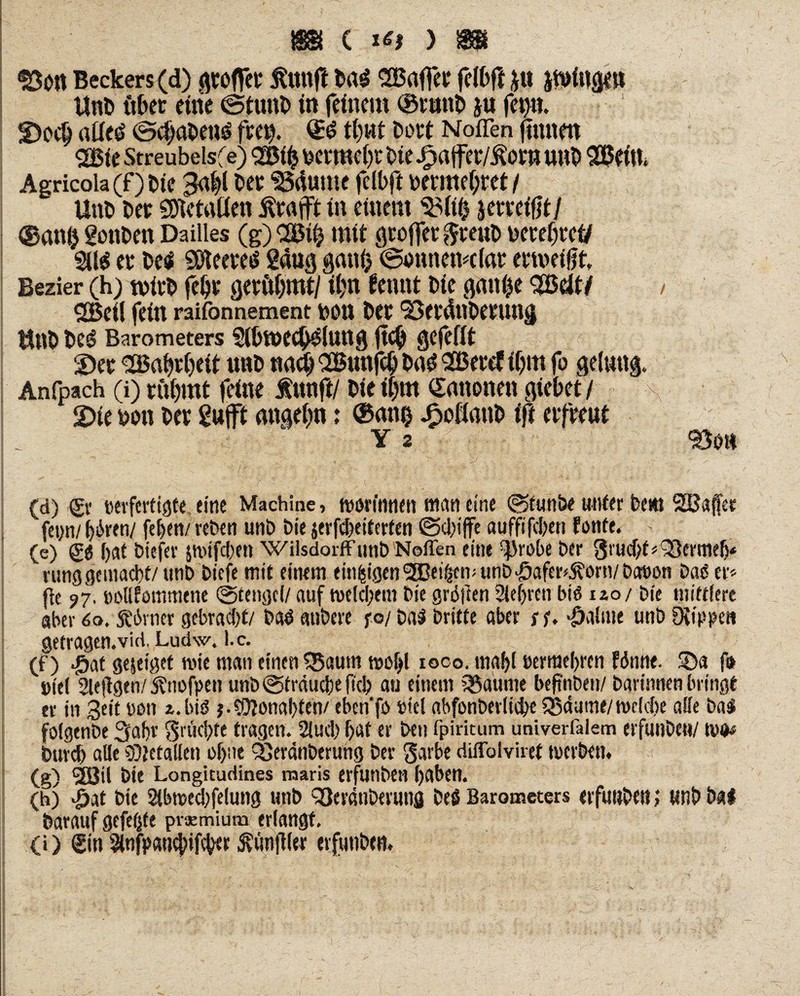<S3o« Beckers (d) großer ßttttft Drt$ SBaffer felbft *U ftriitgm UnD über eine ©tunD in feinem ®tunD $u fep. 2)o<# aiie$ ©ct)abeu$ freu. Qü$ t()«t Dort Nofien (tunen 2Bie Streubelsfe) 2Bifc mwbr Die Jpaffer/Äor» unD SBeiu* Agricola (f) Die 3a()l Der 2Mume felbft Detmefjref / UnD Der SDietrtüen ifröfft in einem SMtß jerreifjt/ @an() gonDett Dailles (g) OBi£ mit gtoffer $reuD uetebrei/ 211$ ec Des* 5ßteere$ gang gmti) ©ottnemcfar ecmeigt Bezier (h) wirb fe&r gerühmt/ il)n fennt Die gunhe $Bcit/ / 2Bei! fein raifonnement ton Der 'BerdnDerung UnD De$ Barometers 2fl)We$$lung jtc(j gefefft S)ec <2Babr()eit unD nach QEBunfdj Du$ SBercf if>m fo gelutig. Anfpach (i) cii()mt feine f ttnft/ Die i|m Kanonen giebet / \ 2>te Don Der g«(ft angehn: ®ani) ^>oßanD tft erfreut <-■ Y 2 So« (d) Sr »erferttöte, eine Machine, ftjörfnnen mctn eine ©tunbe uttfer Dem SQBajfer fet;n/ i)6ven/ feiert/ reDen unD Die $erfd)eiterfen ©duffe aufftfd/en fonte. * (e) (£t bat Dtefev jwifeben WilsdorffunD Neffen eine ^robe Det grud/t« QSermeb* rung gemacht/unD Dicfe mit einem einzigen ^EBet^en? unD^afer^orn/Daöon Daß er« fle ?7, »oiffommene «Stengel/ auf welchem Die grölten Sichren biö 120/ Die mittlere aber 60. Körner gebracht/ Daö anDere fo/ Dal Dritte aber sf. ^aliue unD Otlppe» getragen.vid, Ludw. I.c. (f) #af gejeiget wie man einen $5autn wohl ioco. mabl »ermebren fönne. 35a f» i>tel 2lejlgen/SDnofpen unD ©Sträuche ficb au einem Q$aume befmDen/ Darinnen bringt er in Seit non 2. bis j-Öftonabten/ eben'fo oicl abfonDerlid/e SSäutne/welche alle Dal folgenbe 3ahv Srücbfe tragen. Slucb hat er Den fpiritum univerfalem erfunDeti/ wo# Durch alle 9)letallen ohne 35er4nDerung Der garbe diffolviret werben. (g) 2Bil Die Longitudines maris erfunDen haben. (h) «öat Die 2lbwecbfelung unD 93eratiDeruns Del Barometers erfunDeti; wnD Hi Darauf gefetjfe praemium erlangt. (i) Sin ^nfpawbifeber Zünftler evfunDtn.