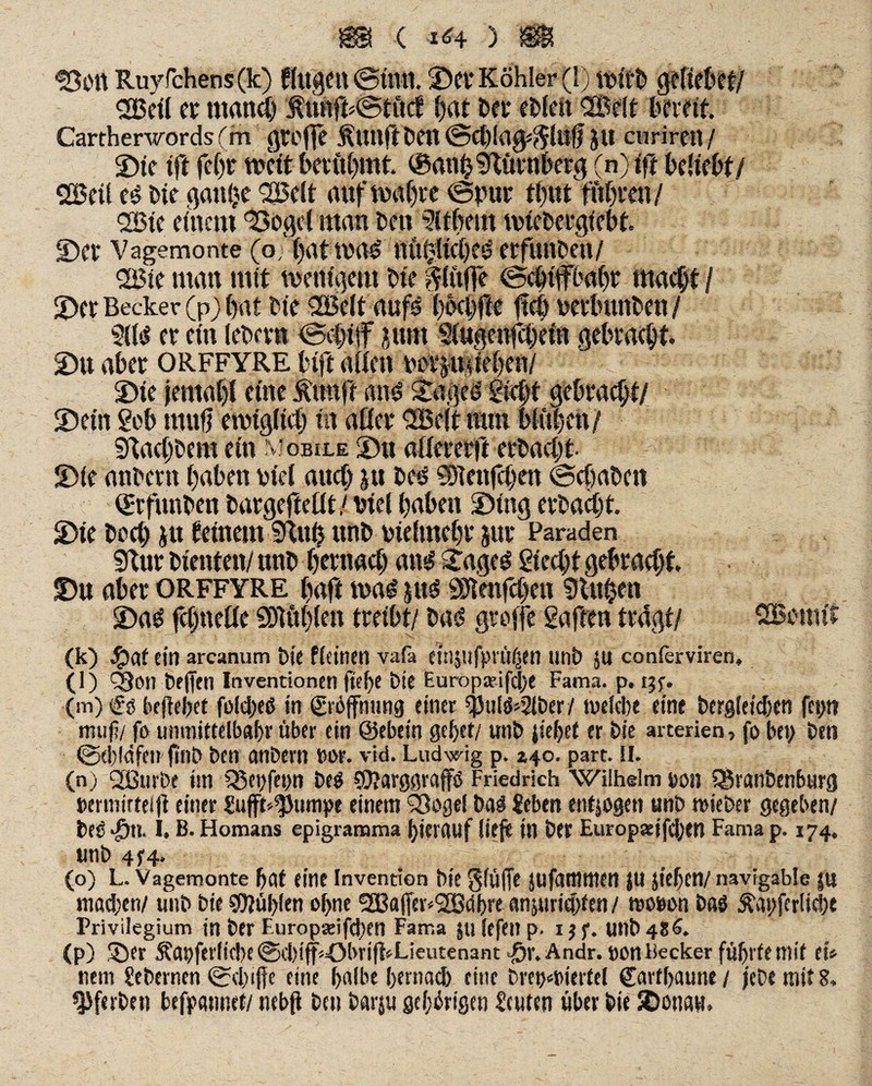 Sott Ruyfchens (k) flugctt ©tun. ©ft Köhler (1) geliefert/ <2Beil er manch $tutft©titef hut bet* eblett QBelt bereit Cartherwords (m große jptlftfeen ©cfeia0*$luff JU ciirirett/ ©ie tft fel)t weit berühmt ®anh$ftürnfeerg (n) ift beliebt/ SBeil e$ feie gatt^c QBeit auf wahre ©put thut fuhren / <28te einem Soge! man bett Bibern wiefeergiefet ©Ct Vagemonte (o j)attV«£ UÜl;(ici)C0 etfuftbeit/ <2Bie matt mit wenigem feie bluffe ©cfetffbahr macht/ ©er Becker (p) bat bie 2Belt aufs bocbfte ftcö uetbunben/ filsl et ein (ebctn ©cljüf pm Siugenfcbein gebracht ©u aber orffyre bift allen norpueben/ ©ie jentabi eine jt'unft ans? Siebt gebracht/ ©ein Sefe muff ewiglich in aßet SBelt nun blühen/ SKachfeem ein n? obile ©u aßeretft erfeacht ^ r * ‘ '■ ' ©ie anbern haben oiel auch |tt feetf SSlenfchat ©chafeen (grfunfeen featgefteflt/ viel haben ©tag erbacbt ©ie hoch ju feinem SRuh unb bielmehr jur Paraden Sftur bienten/ unb hernach att# £ageg Siecht gebraut ©n aber ORFFYRE Ivaft wag jues Sötenfchen 9tu$en ©a$ fchtteße SDKthlett treibt/ fea# groffe Saften tragt/ SBeimt (k) Latein arcanum feie ffeinen vafa etiljufprü|en unb JU conferviren, (l) Sou feeffcn Inventionen ftebe bte Europaifefee Fama. p. ijf. (m) €ö begebet foid/eö in ©Öffnung einer *pul$>2iber/ welche eine bergfekben fep muf/ fo umnittelbabr über ein ©ebein gebet/ unb gebet er bie arcerien, fo bet; ben ©d)löfett finb ben anbern nur. vid. Ludwig p. *40. part. tl. (n) 2Burbe im 35ei;fet;n be$ SO/arggraffö Friedrich Wilhelm pon Sgranbrnburg permirteiff einer Jufft^Jumpe einem Q3ogel feaö Jebett mtjogen unb wieber gegeben/ feeö £ti I. B. Homans epigramma hierauf lieg in bet Europaifefeen Fama p. 174. unb 4/4. (o) L. Vagemonte bat eine Invention bie 0iÜffe JUfantnten JU geben/ navigable |U mad/en/ unb bie SO/ulgen offne 2Baffer<2Bdbre anjuriefffen / wopon bas £at>ferlt<f)t Privilegium in ber Furopaifdjen Fama |u lefe» p. i $ f. unb 486. (p) ©er 5?ai)ferfid}e@d)iff«öbriff*Lieutenant J&r. Andr. ponBecker führte mit tu nein Sebernen ©duffe eine halbe bernad) eine brepwiertel ©artbaune / jebe mit 8. ^ferbeti befpannef/ nebfl ben barju gehörigen Jcuten über bie SDonaw.