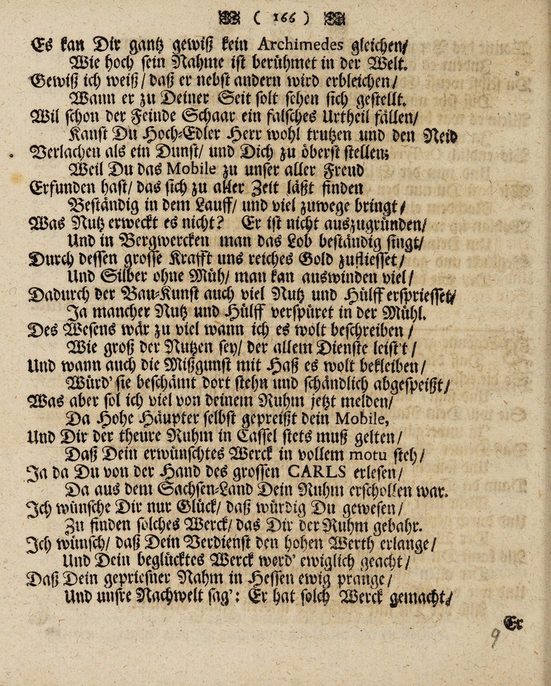 m c ■>«) sä <SS fdU ©it grtllÖ gei»id (eilt Archimedes gleichen/ Sßie hoch fein tftabme ift berübmet in ber 38elt. XBeivif} ich weift jbaf) er ttebft anbetn rnirb erbleichen/ <2Bamt er 5« ©einer ©eit folt feigen ftch geftedt. 2Bil fchon her §einbe ©chaat ein falfclje^ Urtbeil faden/ Äanfi ©u ©oci/sOrbler ©err tuobl trugen unb ben ffteib . ‘Bedachen al£ ein ©unft/ unb ©ich ju oberft fledern SBeil ©u ba£ Mobile ju «nfer ader gtenb (Srfunben ()afi/ basl ftch ju ader 3eit iädt dnben Beftänbig in hem gauff/ unb »iei jumege bringt / SEßag 3luh ertueeft es» nicht? (Sr ift nicht au^ugtimben/ Unb in Bergmercfeti man ba<S geh befutnbig fingt/ ©utch beffen greife Ärafft uns reichet ®olb juflieffet/ Unb ©über ebne SSJtäb/ man fatt ausminben »(ei/ ©abttreh ber BamÄunfi and) »iei 9lu& unb Jpüiff erfprieffet/ 3a mancher SRuh unb ©itiff »erfpuret in ber SDKthi. ©es SdefenS mär ju »iei mann ich es moit befchreiben / 2£ie groß ber SRuhen fep/ ber adern ©ienfte kift’t I Unb mann auch bie SEfitdgunfl mit ©ad es t»olt beleihen/ SfBütb’fte befchamt bort dehn unb fchdnblich «t»gcfpe(0t/ SBaS aber fei ich »iei »on beinern Siubm jd$t meSben/ ©a ©ehe ©üupter feibft gepreidt bein Mobile, Unb ©ir ber theure SHuhm in (Eaffei ftets mud gelten/ ©afi ©ein ernnmfcbteS SBercf in »ödem motu ftet;/ 3a ba ©u »on bet ©anb bes greifen CARLS erlefen/ ©a aus bern ©achfemganb ©ein 0inhm erfcheden mar. 3d; münfehe ©ir nur ©ivtef/ baß tuürbig ©u gemefen / 3u ftnben folcheS <2Bercf/bas ©ir ber fRuhm gehabt. 3ch münfeh/ bad ©einSerbiend ben hohen 2öerth erlange/ Unb ©ein begiucfteS 2Bercf rnetb’ ewiglich geaef/t / ©ad ©ein gepriefnet 9labm in Jpeffen ewig prange / Unb utifre Sftacbweit fag’: dt hat felcp SSercf gemalt/