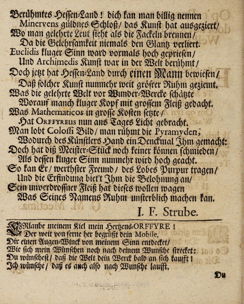 ©eruljmfe^ #efen*2anb i btch fan man biflig nennen Minervens gülbneö ©chloß/ ba$ $unft hat amtiert/ SBo man gelehrte £cut fleht atö bie $acfeln brennen/ ©a bie dklehrfamfeit niemals ben 0lan£ oerliett Euclidis fluter ©tnn marb oormafg f>ocb gepriefen/ Unb Archimedis $unft mar in ber SBelt berühmt/ ©ochje|t hat dpefemSanb bur# eilten ÜaitH bemiefen/ ©aß folcher iltinff nunmehr meit grofrer fffuhrn gelernt» SBa6 bie gelehrte SBelt oor ^ßunbev^Bercfe fchaßte Vorauf manch Äuget Stopf mit grojfem gleiß gebacht 3Ba$ Mathematicos in große Soften fepte / *£>at Orffyreus nun an£ £age£ Sicht gebracht SD2an lobt Colofli 33ilo / man rühmt bie Pyramiden; SBoburch beö Zünftlers J^anb ein ©enef mal 3hm gemacht ©och hat bip $fteifter*©tücf noch feiner tonnen fchmieben/ Sllö helfen finget ©tun nunmehr mirb hoch geacht ©o fan €r/ merthfter greunb/ beö Sobee Purpur tragen/ tßa$ ©eines Samens 9tuhm unfferblieh machen fan, 11. F. Strub e. «jgöaSKlanbe meinem Siel mein Jfperßen&ORFFYRE U ©er meft wn ferne her begrüßt Kein Mobile. ©fr einen 2lugem®lncf non meinem ©inn entbeefet/ CSBte U) mein <2Bttnfcßen noch nach beinern SBunfefje ftrecfef ©u nntnfebcft / baß bie 2öelt bein SBeret halb an fiel) tauft! 3# tvitnfcße/ baß & aueß alfo «ad; Sbunfcße lauft. m ♦ *