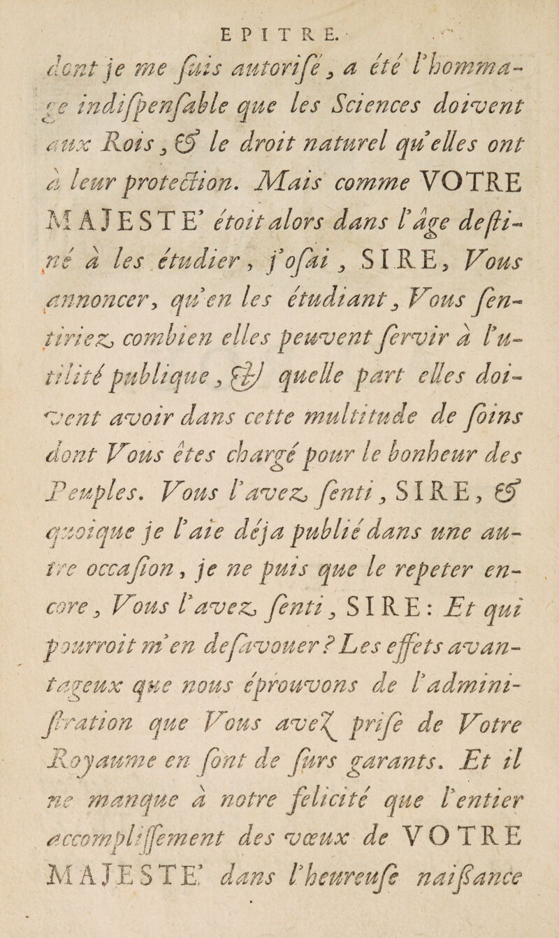 EP1TRE. dont je me fuis autorifé, a été l’nomma~ ce indifpenfable que les Sciences doivent aux Rois s Çf le droit naturel quelles ont À leur protection. Mais comme VOTRE M A JE S TE’ étoit alors dans l’âge defli- né À les étudier, fofki 3 SIRE, Vous annoncer, qu en les étudiant 3 Vous (en- tiriez, combien elles peuvent fervir â l’u¬ tilité publique , ((J quelle part elles doi¬ vent avoir dans cette multitude de Joins dont Vous êtes chargé pour le bonheur des Peuples. Vous l’avez, fenti, SIRE, éSf quoique je l’aie déjà publié dans une au¬ tre occa(ion, je ne puis que le répéter en¬ core , Vous l’avez, fenti, SIRE: Et qui pourrait m’en de [avouer ? Les effets avan¬ tageux que nous éprouvons de l’admini- firation que Vous ave J prije de Votre Royaume en font de purs garants. Et il ne manque â notre félicité que l’entier accompliffement des vœux de VOTRE M A J E S T E* dans l’heureufe naifance