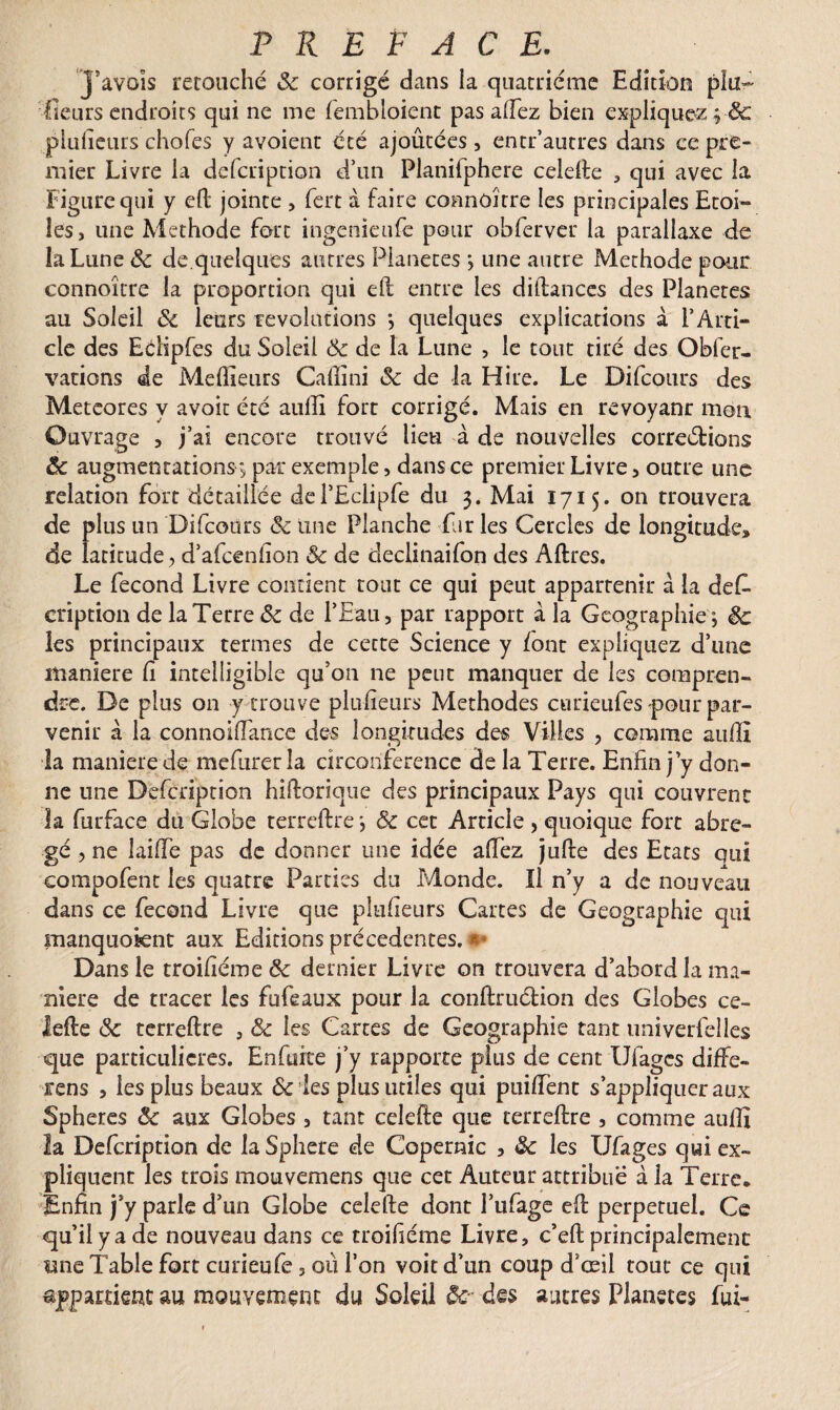 PREFACE. Javois retouché 3c corrigé dans la quatrième Edition plu- fleurs endroits qui ne me fembloient pas allez bien expliquez plufieurs chofes y avoient été ajoûtées , entr’autres dans ce pre¬ mier Livre la dcfcription d’un Planifphere celefte , qui avec la Figure qui y eft jointe , fert à faire connOJtre les principales Etoi¬ les, une Méthode fort ingenieufe pour obferver la parallaxe de la Lune 3c de.quelques autres Planètes \ une autre Méthode pour connoître la proportion qui eft entre les diftances des Planètes au Soleil 3c leurs révolutions •, quelques explications à l’Arti¬ cle des Eélipfes du Soleil 3c de la Lune , le tout tiré des Obier- varions de Meilleurs Caftini 3c de la Hire. Le Difcours des Metcores y avoir été auffi fort corrigé. Mais en revoyant mon Ouvrage , j’ai encore trouvé lieu à de nouvelles correétions ôc augmentations^ par exemple, dans ce premier Livre, outre une relation fort détaillée del’Eclipfe du 3. Mai 1715. on trouvera de plus un Difcours 3c une Planche far les Cercles de longitude» de laticude^ d’afcenlîon 3c de declinaifon des Aftres. Le fécond Livre contient tout ce qui peut appartenir à la des¬ cription de la Terre 3c de l’Eau, par rapport à la Géographie j §c les principaux termes de cette Science y font expliquez d’une maniéré fi intelligible qu’on 11e peut manquer de les compren¬ dre. De plus on y trouve plufieurs Méthodes eurieufes -pour par¬ venir à la connoiiïance des longitudes des Villes , comme aufil la maniéré de mefurerîa circonférence de la Terre. Enfin j’y don¬ ne une Defcriprion hiftorique des principaux Pays qui couvrent la furface du Globe terreftre ôc cec Article , quoique fort abré¬ gé , ne îaifie pas de donner une idée afiez jufte des Etats qui eompofent les quatre Parties du Monde. Il n’y a de nouveau dans ce fécond Livre que plufieurs Cartes de Géographie qui manquoknt aux Editions precedentes. ** Dans le troifiéme&: dernier Livre on trouvera d’abord la ma¬ niéré de tracer les fufeaux pour la conftruétion des Globes ce¬ lefte 3c terreftre , Ôc les Cartes de Géographie tant univerfelles que particulières. Enfuite j’y rapporte plus de cent IJfages diffe- rens , les plus beaux & les plus utiles qui puiftènt s'appliquerait Spheres Ôc aux Globes , tant celefte que terreftre , comme aufiî la Defcription de laSphere de Copernic , 3c les IJfages qui ex¬ pliquent les trois mouvemens que cet Auteur attribue à la Terre* Enfin j’y parle d’un Globe celefte dont l’ufage eft perpétuel. Ce qu’il y a de nouveau dans ce troifiéme Livre, c’eft principalement une Table fort curieufe, où l’on voit d’un coup d’œil tout ce qui appartient au mouvement du Soleil ôc- des autres Planètes fui-