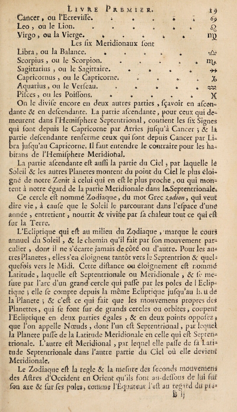 69 Q na ■H* Livre Premier, Cancer, ou PEcreviiTe. ; • . i 4 Léo , ou le Lion. . a . * k Virgo > ou la Vierge. 4 . « 4, * Les fix Méridionaux font Libra, ou la Balance. . . , . é Scorpius , ou le Scorpion. . . . . , Sagittarius y ou le Sagittaire. . 8 Capricornus, ou le Capricorne. * . . Aquarius, ou le Verfeau. , . • * * Pifces > ou les Poifions, * • On le divife encore en deux autres parties , fçavoîr en afcen dante ôc en defcendante. La partie afcendânte, pour ceux qui de¬ meurent dans i’Hetnifphere Septentrional, contient les fix Signes qui font depuis le Capricorne par Arries jufqu’à Cancer Ôc là partie defcendante renferme ceux qui font depuis Cancer par Li¬ bra jufqu’aU Capricorne. Il Faut entendre le contraire pour les ha- bitans de l’Hemifphcre Méridional. La partie afcendante eft auffi la partie du Ciel y par laquelle lé Soleil ôc les autres Planètes montent du point du Ciel le plus éloi¬ gné de notre Zenit à celui qui en efële plus proche , ou qui mon¬ tent à notre égard de la partie Méridionale dans lecSeptemnonaléi, Ce cercle eft nommé Zodiaque, du mot Grec z»odiony qui veut dire vie, à eaufe que le Soleil le parcourant dans l’efpace d’uhé année , entretient a nourrit ôc vivifie par fa chaleur tout ce qui cil fur la Terre, L’Ecliptique qui e(t au milieu du Zodiaque , marque le cours annuel du Soleil, Ôc le chemin qu’il fait par fon mouvement par- culier > dont il ne s’écarte jamais de côté ou d’autre. Pour les au¬ tres Planètes, elles s’en éloignent tantôt vers le Septentrion Ôc quel¬ quefois vers le Midi. Cette diilance ou éloignement eil nommé Latitude, laquelle eil Septentrionale ou Méridionale > & le me- fure par l’arc d’un grand cercle qui paiTè par les pôles de 1 Éclip¬ tique $ elle fe compte depuis la même Ecliptique jufqu’au liai dé la Planete ; ôc c’efc ce qui fait que les mouvémens propres des Planettes, qui fe font fur de grands cercles ou orbites, coupent l'Ecliptique en deux parties égales , ôc en deux points ôppofëz § que l’on appelle Nœuds , dont Fun eli Septentrional, par lequel, la Planete paffe de la Latitude Méridionale en celle qui eil Septen¬ trionale. L’autre elt Méridional , par lequel elle pâlie de fâ Lati¬ tude Septentrionale dans l’autre partie du Cid où elle devient Méridionale. Le Zodiaque eft la réglé Ôc la niefiife des féconds mdüVernéns des Aftres d’Occident en Orient qu’ils font au-defifoüs de lui füf fou axe Ôc fut fes paies3 ediüme LEquatrat feft au regard dii