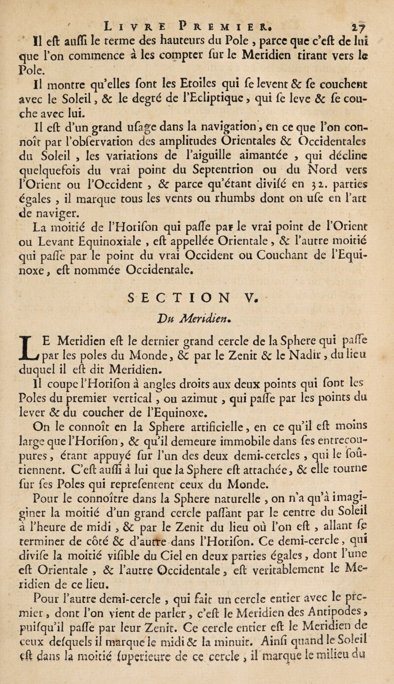 ïl eft aufli le terme des hauteurs du Pôle , parce que c’eft de lui que l’on commence à les compter fur le Méridien tirant vers le Pôle. Il montre qu’elles font les Etoiles qui fe lèvent 8c fe couchent avec le Soleil, 8c le degré de l’Ecliptique , qui fe leve 8c le cou¬ che avec lui. Il eft d’un grand ufage dans la navigation, en ce que l’on con- noîr par robfervation des amplitudes Orientales 8c Occidentales du Soleil , les variations de l’aiguille aimantée , qui décline quelquefois du vrai point du Septentrion ou du Nord vers l’Orient ou l’Occident , 8c parce qu’étant divifé en 32. parties égales , il marque tous les vents ou rhumbs dont on ufe en Tare de naviger. La moitié de l’Horifon qui pafte par le vrai point de l’Orient ou Levant Equinoxiale , eft appellée Orientale, 8c l’autre moitié qui pafte par le point du vrai Occident ou Couchant de l’Equi¬ noxe , eft nommée Occidentale. SECTION V. Du Méridien• LE Méridien eft le dernier grand cercle de laSphere qui pafte par les pôles du Monde, 8c par le Zenit 8c le Nadir , du heu duquel il eft dit Méridien. Il coupe l’Horifon à angles droits aux deux points qui font les Pôles du premier vertical, ou azimut, qui pafte par les points du lever 8c du coucher de l’Equinoxe. On le connoît en la Sphere artificielle, en ce qu’il eft moins large que l’Horifon, 8c qu’il demeure immobile dans fes entrecou¬ pures , étant appuyé fur l’un des deux demi-cercles , qui le fou- tiennent. C’eft aufil a lui que la Sphere eft attachée, 8c elle tourne fur fes Pôles qui reprefentent ceux du Monde. Pour le connoître dans la Sphere naturelle , on n’a qu’à imagi- giner la moitié d’un grand cercle paftant par le centre du Soleil à l’heure de midi , 8c par le Zenit du lieu où l’on eft , allant fe terminer de côté 8c d’autre dans l’Horifon. Ce demi-cercle, qui divife la moitié vifible du Ciel en deux parties égales, dont l’une eft Orientale , 8c l’autre Occidentale, eft véritablement le Mé¬ ridien de ce lieu. Pour l’autre demi-cercle , qui fait un cercle entier avec le pre¬ mier , dont l’on vient de parler, c’eft le Méridien des Antipodes, puifqu’il pafte par leur Zenit. Ce cercle entier eft le Méridien de ceux defquels il marque le midi 8c la minuit. Ainfi quand le Soleil çft dans la moitié (upçneure de ce cercle , il marque le milieu du