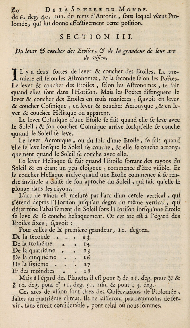 go De iâ S p hire du Mûn&i, de 6# deg. 40. min. du tems d’Antonin, fous lequel vécut Pto- loméc, qui lui donne effectivement cette pofition. S E C T I O N IU Th* lever (3 coucher des Etoiles, & de la grandeur de leur arc de vifion. IL y a deux fortes de lever 8c coucher des Etoiles. La pre¬ mière eft félon les Aftronomes, & la fécondé félon les Poètes. Le lever 8c coucher des Etoiles , félon les Aftronomes ? fe fait quand elles font dans l’Horifon. Mais les Poètes diftinguent le lever 8c coucher des Etoiles en trois maniérés , fçavoir en lever êc coucher Cofmique , en lever 8c coucher Acronyque en le¬ ver 8c coucher Heiiaque ou apparent. Le lever Cofmique d’une Etoile fe fait quand elle fe leve avec le Soleil *, 8c fon coucher Colmique arrive lorfqu elle fe couche quand le Soleil fe lève. Le lever Acronique , ou du loir d’une Etoile, fe fait quand lelle fe leve lorfquc le Soleil fe couche > 8c elle fe couche acrony- quement quand le Soleil fe couche avec elle. Le lever Heiiaque fe fait quand l’Etoile Portant des rayons du Soleil 8c en étant un peu éloignée , commence d’être vifibie.. Et le coucher Heiiaque arrive quand une Etoile commence à fe ren¬ dre invifible à caufe de fon aproche du Soleil, qui fait qu’elle fe plonge dans fes rayons. L’arc de vif on eft mefuré par l’arc d’un cercle vertical , qui s’étend depuis l’Horifon jufqu’au degré du même vertical, qui détermine l’abaiffement du Soleil fous l’Horifon lorfqu’une Etoile fe leve 8c fe couche heliaquement. Or cet arc eft à l’égard des Etoiles fixes , fçavoir : Pour celles de la premiers grandeur, 11. degrez* De la fécondé ... 13 De la troifiéme » . 14 De la quatrième . . 15 De la cinquième . . 16 De la fixiéme . . .17 Et des moindres ..18 Mais à l’égard des Planètes il eft pour de ï ï. deg. pour 7J7. 8C J ïq. deg. pour d* 11. deg. 30. min. & pour J 5 . deg. Ces arcs de vifion font tirez des Obfervations de Ptoîomée * faîtes au quatrième climat. Ils ne laifieront pas neanmoins de fer- vir 3 fans erreur confiderable , pour celui ou nous fommes.