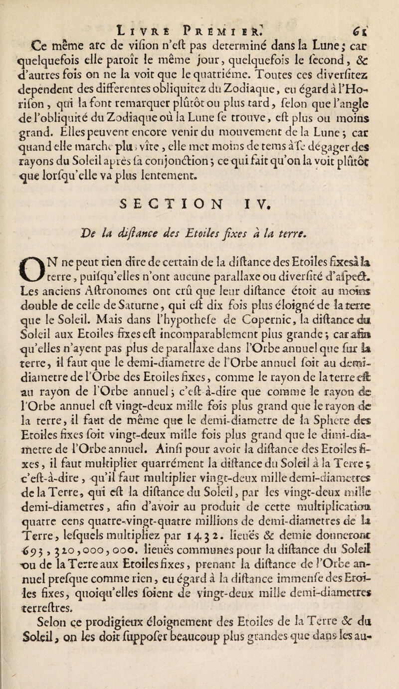 Ce même arc de vifîon n’eft pas déterminé dans la Lune; car quelquefois elle paroîc le même jour, quelquefois le fécond, 8c d’autres fois on ne la voit que le quatrième. Toutes ces diverfitez dépendent des differentes obliquitez du Zodiaque, eu égard à l’Ho** rifon, qui la font remarquer plutôt ou plus tard , félon que l’angle de l’obliquité du Zodiaque où la Lune fe trouve, eft plus ou moins grand. Elles peuvent encore venir du mouvement de la Lune} car quand elle marche plu ; vite, elle met moins de tems à fe dégager des rayons du Soleil après fa conjonélion} ce qui fait qu’on la voit plutôt que lorfqu’elle va plus lentement» SECTION IV. De la cüfiance des Etoiles fixes à la terre. ON ne peut rien dire de certain de la difiance des Etoiles fixes! f& terre , puilqu’elies n’ont aucune parallaxe ou diversité d’afpeéL Les anciens Agronomes ont crû que leur diftance ctoit au moins double de celle de Saturne, qui eft dix fois plus éloigné de la terre que le Soleil. Mais dans l’hypothefe de Copernic, la diftance da Soleil aux Etoiles fixes eft incomparablement plus grande; carafi® qu’elles n’ayent pas plus de parallaxe dans l’Orbe annuel que fur la terre, il faut que le demi-diametre de l’Orbe annuel foie au demi- diamètre de l'Orbe des Etoiles fixes, comme le rayon de laterreeft au rayon de l’Orbe annuel} c’eff à-dire que comme le rayon de l'Orbe annuel eft vingt-deux mille fois plus grand que le rayon de la terre, il faut de même que le demi-diametre de la Sphère des Etoiles fixes foit vingt-deux mille fois plus grand que le dirai-dia¬ mètre de l’Orbe annuel. Ainfi pour avoir la diftance des Etoiles fi¬ xes , il faut multiplier quarrément la diftance du Soleil à la Terre ; c’eft-à-dire , qu’il faut multiplier vingt-deux mille demi-diametres de la Terre, qui eft la diftance du Soleil, par les vingt-deux mille demi-diametres, afin d’avoir au produit de cette multiplicatîom quatre cens quatre-vingt-quatre millions de demi-diametres de h Terre , lefquets multipliez par 14,3 2. lieues & demie donneront 695,32o, 000,000. lieues communes pour la diftance du Soleil 'tm de la Terre aux Etoiles fixes, prenant la diftance de l’Orbe an¬ nuel prefque comme rien, eu égard à la diftance immenfe des Etoi¬ les fixes, quoiqu’elles foient de vingt-deux mille demi-diametres îerreftrcs. Selon çe prodigieux éloignement des Etoiles de la Terre 8c du Soleil, on les doit fuppofer beaucoup plus grandes que dans les au**