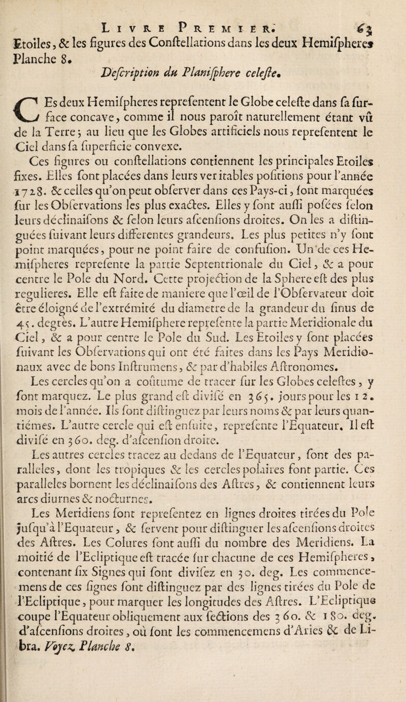 Etoiles, & les figures des Conftellations dans les deux Hemi/pheret Planche 8# Dcfcripticn du Planifphere celefte• CEs deux Hemifpheres reprefentent le Globe celefte dans la fur- face concave y comme il nous paroît naturellement étant vft de la Terre j au lieu que les Globes artificiels nous reprefentent le Ciel dans fa fuperficie convexe. Ces figures ou conftellations contiennent les principales Etoiles fixes. Elles font placées dans leurs véritables polirions pour Tannée 1728. 8c celles qu’on peut obferver dans ces Pays-ci, font marquées fur les Obfervations les plus exaéfes. Elles y font auiïi pofées félon leurs déclinaifons 8c félon leurs afcenfions droites. On les a di(lin- gué es fuivant leurs differentes grandeurs. Les plus petites n’y font point marquées, pour ne point faire de confufion. Un de ces He¬ mifpheres reprefente la partie Septentrionale du Ciel, 8c a pour centre le Pôle du Nord. Cette projeélionde la Sphereeft des plus régulières. Elle eft faite de maniéré que l’œil de f Obfervateur doit être éloigné de l’extrémité du diamètre de la grandeur du finus de 4<;. degrés. L’autre Hemifphere reprefente la partie Méridionale du Ciel, 8c a pour centre le Pôle du Sud. Les Etoiles y font placées fuivant les Obfervations qui ont été faites dans les Pays Méridio¬ naux avec de bons Inftrumens, êc par d’habiles Âftronomes. Les cercles qu’on a coutume de tracer fur les Globes celeftes , y font marquez. Le plus grand eft divifé en 365. jours pour les 1 2* mois de Tannée. Ils font diftinguez par leurs noms 8c par leurs quan¬ tièmes. L’autre cercle qui eft en fuite, reprefente l’Equateur. U eft divifé en 360. deg. d’afeenfion droite. Les autres cercles tracez au dedans de TEquateur, font des pa¬ rallèles, dont les tropiques 8c les cercles polaires font partie. Ces parallèles bornent les déclinaifons des Aftres 3 8c contiennent leurs arcs diurnes 8c noéturnes. Les Méridiens font reprefèntez en lignes droites tirées du Pôle Jufqu’à l’Equateur, 8c fervent pour diftinguer les afcenfions droites des Âftres. Les Coiures font auiïi du nombre des Méridiens. La moitié de l’Ecliptique eft tracée fur chacune de ces Hemifpheres > contenant fix Signes qui font divifez en 30. deg. Les commence- mensde ces lignes font diftinguez par des lignes tirées du Pôle de l’Ecliptique, pour marquer les longitudes des Âftres. L’Ecliptiqus coupe l’Equateur obliquement aux fe&ions des 3 60. 8c 1 80. deg. d'afceniïons droites 3 où font les commencemens d’Aries & de Li-