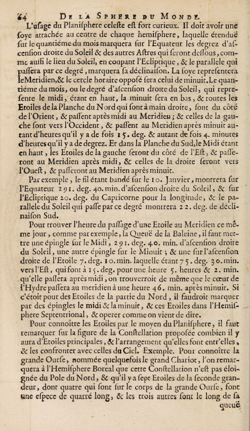 Ï4 De ia S pheuh h Mondé. L’ufage du Flanifphere celefte efl fort curieux, ïl doit avoir une foye attachée au centre de chaque hemifphere, laquelle étendue fur le quantième du. mois marquera fur l’Equateur les degrez d’af- cenfion droite du Soleil 8c des autres Aftres qui feront delîbus, com¬ me auiîi le lieu du Soleil, en coupant l'Ecliptique, 8c le parallèle qui Î>a(Tera par ce degré, marquera fa déclinaifon. La foye reprefentera eMeridien,& le cercle horaireoppofé fera celui de minuit.Le quan¬ tième du mois, ou le degré d’alcenfion droite du Soleil, qui repre- fente le midi, étant en haut, la minuit fera en bas, 8c toutes les Etoiles de la Planche du Nord qui font à main droite , font du coté de l’Orient, &paftènt après midi au Méridien; 8c celles de la gau¬ che font vers l’Occident, 8c paflent au Méridien après minuit au¬ tant d’heures qu’il y a de fois i Ç. deg. 8c autant de fois 4. minutes d’heures qu’il y a de degrez. Ec dans la Planche du Sud,le Midi étant en haut , les Etoiles de la gauche feront du côté de l’Eft, 8c paie¬ ront au Méridien après midi, 8c celles de la droite feront vers l’Oueft, 8c paieront au Méridien après minuit. Par exemple, le fil étant bandé fur le 1 o. Janvier, montrera fur l’Equateur 291. deg. 40. min. d’afeenfion droite du Soleil, 8c fur l’Ecliptique 20. deg. du Capricorne pour la longitude, & le pa¬ rallèle du Soleil qui paie par ce degré montrera 2 2. deg, de décli¬ naifon Sud. Pour trouver l’heure du paiïagc d’une Etoile au Méridien ce mê¬ me jour, comme par exemple, la Queue de la Baleine, il faut met¬ tre une épingle fur le Midi ,291. deg. 40. min. d’afeenhon droite du Soleil, une autre épingle fur le Minuit ; 8c une furl’afeenfion droite de l’Etoile 7. deg. 1 o. min. laquelle étant 7 5 „ deg. 3 o. min. •vcrsl’Eft, quifontà 15. deg. pour une heure 5. heures & 2. min. qu’elle pafiera après midi, on trouverroit de même que le cœur de l’Hydre paiïera au méridien à une heure 46. min. après minuit. Si c’étoit pour des Etoiles de la partie du Nord , il faudroit marquer par des épingles le midi & la minuit, 8ccqs Etoiles dans i’Hemif- phere Septentrional, 8c operer comme on vient de dire. Pour connoître les Etoiles par le moyen du Planifpherc, il faut remarquer fur la figure de la Conftellation propofée combien il y aura d’Etoiles principales, 8c l’arrangement qu’elles font entr’elles > & les confronter avec celles du Ciel. Exemple. Pour connoître la grande Ourfe, nommée quelquefois le grand Chariot, l’on remar¬ quera à l’Hemifphere Boréal que cette Conftellation n’eft pas éloi¬ gnée du Pôle du Nord, & qu’il y a fept Etoiles de la fécondé gran¬ deur, dont quatre qui font fur le corps de la grande Ourfe, font une elpece de quatre long 3 8c les trois autres fout le long de fa queue