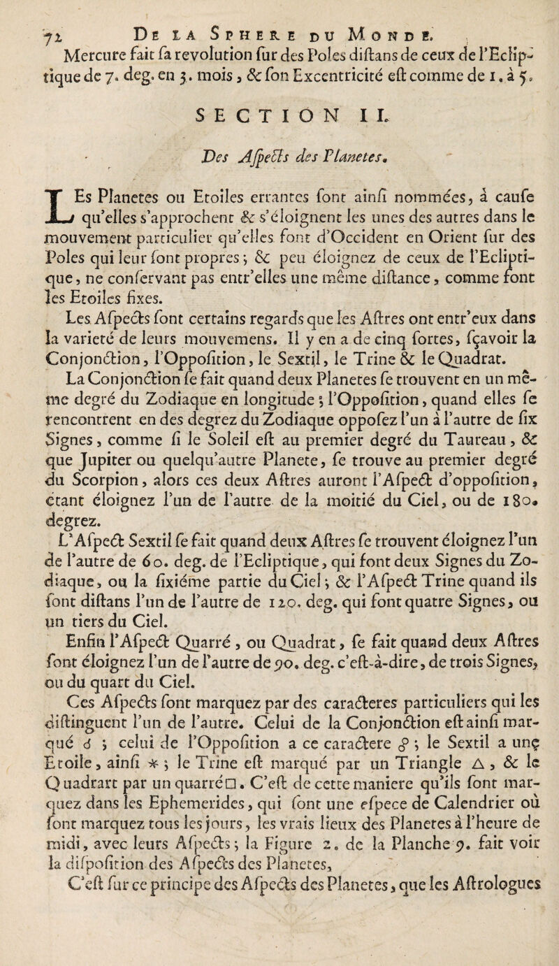 Mercure fait fa révolution fur des Pôles diftans de ceux de l'Eclip¬ tique de 7. deg, en 5. mois, 5cfon Excentricité eft: comme de 1 « à 5, SECTION IL Des Afpecls des F Une tes, LEs Planètes ou Etoiles errantes font ainfi nommées, à caufe qu’elles s’approchent 5c s’éloignent les unes des autres dans le mouvement particulier qu’elles font d’Occident en Orient fur des Pôles qui leur (ont propres -, Sc peu éloignez de ceux de l’Eclipti¬ que, ne confervant pas entr’elies une même diftance, comme font les Etoiles fixes. Les Afpects font certains regards que les Aftres ont entr’eux dans la variété de leurs mouvemens. II y en a de cinq fortes, fçavoir la Conjonction, l’Oppofition, le Sextil, le Trine & IeQuadrat. La Conjonction fe fait quand deux Planètes fe trouvent en un mê¬ me degré du Zodiaque en longitude l’Oppofition > quand elles fe rencontrent en des degrez du Zodiaque oppofez l’un à l’autre de fix Signes, comme fi le Soleil eft au premier degré du Taureau, 5c que Jupiter ou quelqu’autre Planete, fe trouve au premier degré du Scorpion, alors ces deux Aftres auront i’AfpeCt d’oppofition, étant éloignez l’un de l’autre de la moitié du Ciel, ou de i8o« degrez. L’AfpeCfc Sextil fe fait quand deux Aftres fe trouvent éloignez l’un de l’autre de 60» deg. de l’Ecliptique, qui font deux Signes du Zo¬ diaque, ou la fixiéme partie du Ciel; 5c l’AfpeCt Trine quand ils font diftans l’un de l’autre de 120. deg. qui font quatre Signes* ou un riers du Ciel. Enfin P AfpeCfc Quatre , ou Quadrat> fe fait quand deux Aftres font éloignez l’un de l’autre de570..deg. c’eft-à-dire,de trois Signes, ou du quart du Ciel. Ces AfpeCfo font marquez par des caraCtaes particuliers qui les çliftinguent l’un de l’autre. Celui de la Conjonction eft ainfi mar¬ qué 6 ; celui de l’Oppofition a ce caraCtere g ; le Sextil a unç Etoile, ainfi * ; le Trine eft marqué par un Triangle A , 5c le Quadrart par unquarréd . C’eft de cette maniéré qu’ils font mar¬ quez dans les Ephemerides, qui (ont une efpece de Calendrier où font marquez tous les jours, les vrais lieux des Planeres à l’heure de midi, avec leurs AfpeCfcs; la Figure 2e de la Planche 9. fait voir la difpofition des AfpeCts des Planètes, C’eft fur ce principe des AfpeCfcs des Planètes, que les Aftrologues