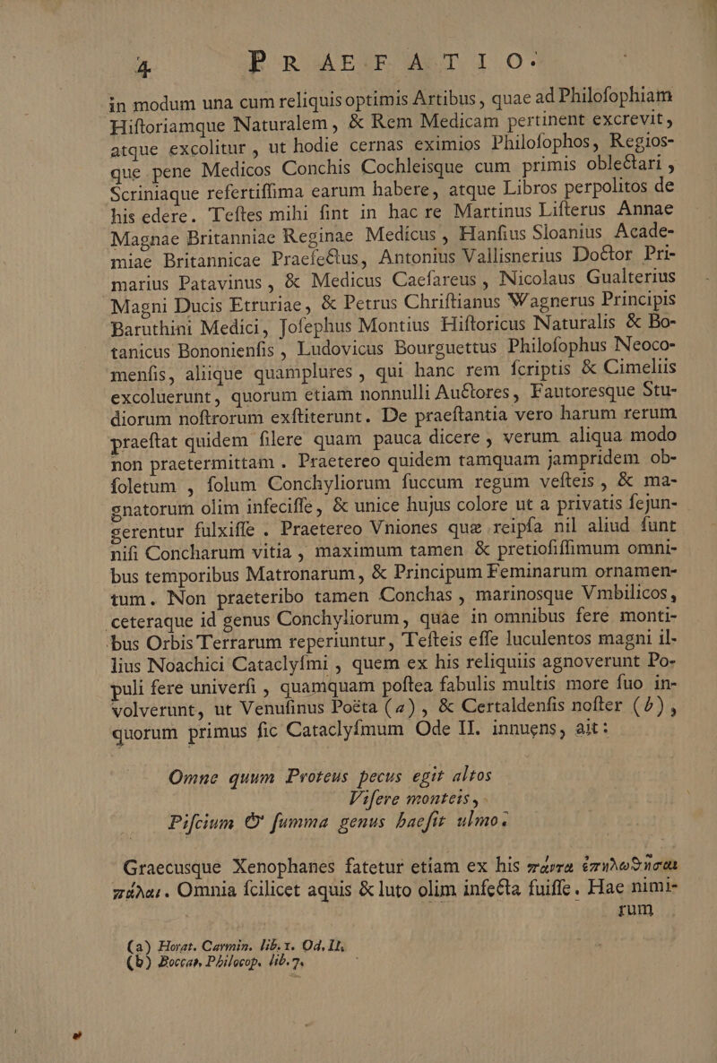 in modum una cum reliquisoptimis Artibus , quae ad Philofophiam Hiftoriamque Naturalem, &amp; Rem Medicam pertinent excrevit ; atque excolitur , ut hodie cernas eximios Philofophos, Regios- que pene Medicos Conchis Cochleisque cum primis oblectari , Scriniaque refertiffima earum habere, atque Libros perpolitos de his edere. Teftes mihi fint in hac re Martinus Lifterus Annae Magnae Britanniae Reginae Medicus , Hanfius Sloanius Acade- miae Britannicae Praefectus, Antonius Vallisnerius Doctor Pri- marius Patavinus, &amp; Medicus Caefareus , Nicolaus Gualterius Magni Ducis Etruriae, &amp; Petrus Chriftianus Wagnerus Principis Baruthini Medici, Jofephus Montius Hiftoricus Naturalis &amp; Bo- tanicus Bononienfis , Ludovicus Bourguettus Philofophus Neoco- menfis, aliique quamplures, qui hanc rem fcriptis &amp; Cimeliis excoluerunt, quorum etiam nonnulli Auctores, Fautoresque Stu- diorum noftrorum exftiterunt. De praeftantia vero harum rerum praeftat quidem filere quam pauca dicere , verum. aliqua modo non praetermittam . Praetereo quidem tamquam jampridem ob- foletum. , folum Conchyliorum fuccum regum vefteis , &amp; ma- senatorum olim infeciffe, &amp; unice hujus colore ut a privatis fejun- serentur fulxiffe . Praetereo Vniones qug reipfa nil aliud funt nifi Concharum vitia , maximum tamen &amp; pretiofiffimum omni- bus temporibus Matronarum , &amp; Principum Feminarum ornamen- tum. Non praeteribo tamen Conchas , marinosque Vmbilicos , ceteraque id genus Conchyliorum, quae in omnibus fere monti- bus Orbis Terrarum reperiuntur, 'Tefteis effe Iuculentos magni il- lius Noachici Cataclyfmi , quem ex his reliquiis agnoverunt Po- puli fere univerfi , quamquam poftea fabulis multis more fuo in- volverunt, ut Venufinus Poéta (4) , &amp; Certaldenfis nofter (2) , quorum primus fic Cataclyfmum Ode II. innuens, ait: Omne quum Proteus pecus egit altos Vifere montets y. Pifcium € fumma. genus. baefit. ulmo. Graecusque. Xenophanes fatetur etiam ex his zrarra érino? neta gia: . Omnia fcilicet aquis &amp; luto olim infecta fuiffe. Hae nimi- rum (a) Horat. Carmin. lib. x. Od, I. (b) Bocca PAilecop. lib. ^ 1