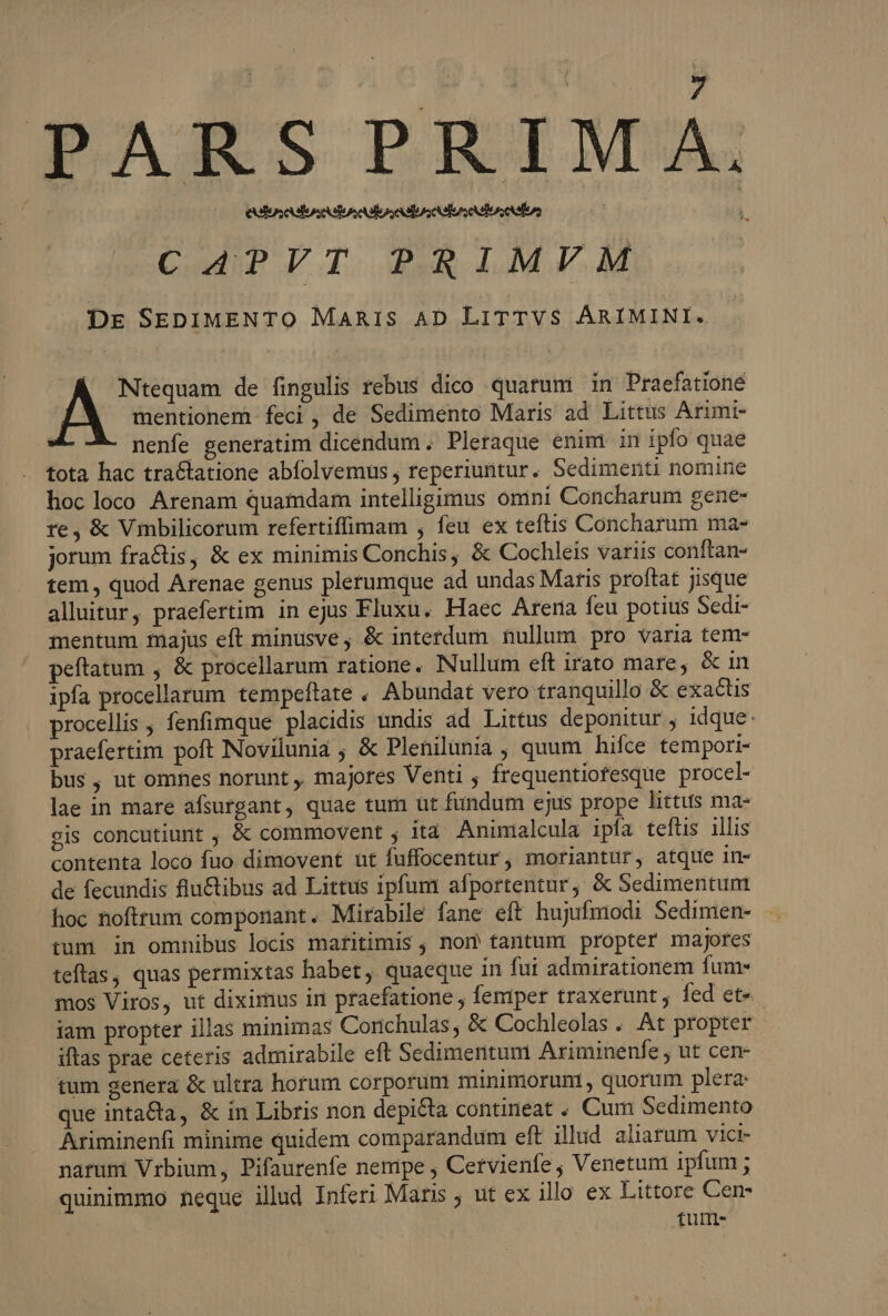 PARS PRIMA, CAPVT PRIMVM ; Dre SEDIMENTO MARIS AD LITTVS ÁRIMINI. Ntequam de fingulis rebus dico quatum in Praefatione mentionem. feci , de Sedimento Maris ad Littus Arimi- nenfe generatim dicendum . Pleraque enim in ipfo quae tota hac tractatione abfolvemus , reperiuntur. Sedimenti nomine hoc loco Arenam quamdam intelligimus omini Concharum gene- re, &amp; Vmbilicorum refertiffimam , feu ex teftis Concharum ma- jorum fractis, &amp; ex minimis Conchis, &amp; Cochleis variis conftan- tem , quod Arenae genus plerumque ad undas Maris proftat jisque alluitur, praefertim in ejus Fluxu. Haec Arena feu potius Sedi- mentum majus eft minusve, &amp; interdum nullum pro varia tem- peftatum , &amp; procellarum ratione. Nullum eft irato mare, &amp; in ipfa procellarum tempeftate . Abundat vero tranquillo &amp; exactis procellis , fenfimque placidis undis ad Lirtus deponitur , idque: praefertim poft Novilunia ; &amp; Plenilunia , quum hifce tempori- bus, ut omnes norunt, majores Venti ; frequentiofesque procel- lae in mare afsurgant, quae tum üt fundum ejus prope littus ma- gis concutiunt , &amp; commovent ; ità Aninialcula ipfa tefüs illis contenta loco fuo dimovent ut fuffocentur, moriantur, atque in- de fecundis flu&amp;ibus ad Littus ipfum afportentur, &amp; Sedimentum hoc noftrum componant. Mirabile fane eft hujufmodi Sedimen- tum in omnibus locis maritimis , nom tantum propter majores teftas, quas permixtas habet, quaeque in fui admirationem fum mos Viros, ut diximus in praefatione , feniper traxerunt ; fed et« iam propter illas minimas Conchulas, &amp; Cochleolas . At propter itas prae ceteris admirabile eft Sedimentum Ariminenfe , ut cen- tum genera &amp; ultra horum corporum minimoruni , quorum plera: que inta&amp;a, &amp; in Libris non depicta contineat . Cum Sedimento Ariminenfi minime quidem comparandum eft illud aliarum vici- narum Vrbium, Pifaurenfe nempe , Cervienfe , Venetum ipfum ; quinimmo neque illud Inferi Maris ; ut ex illo ex Littore Cen- tunm-