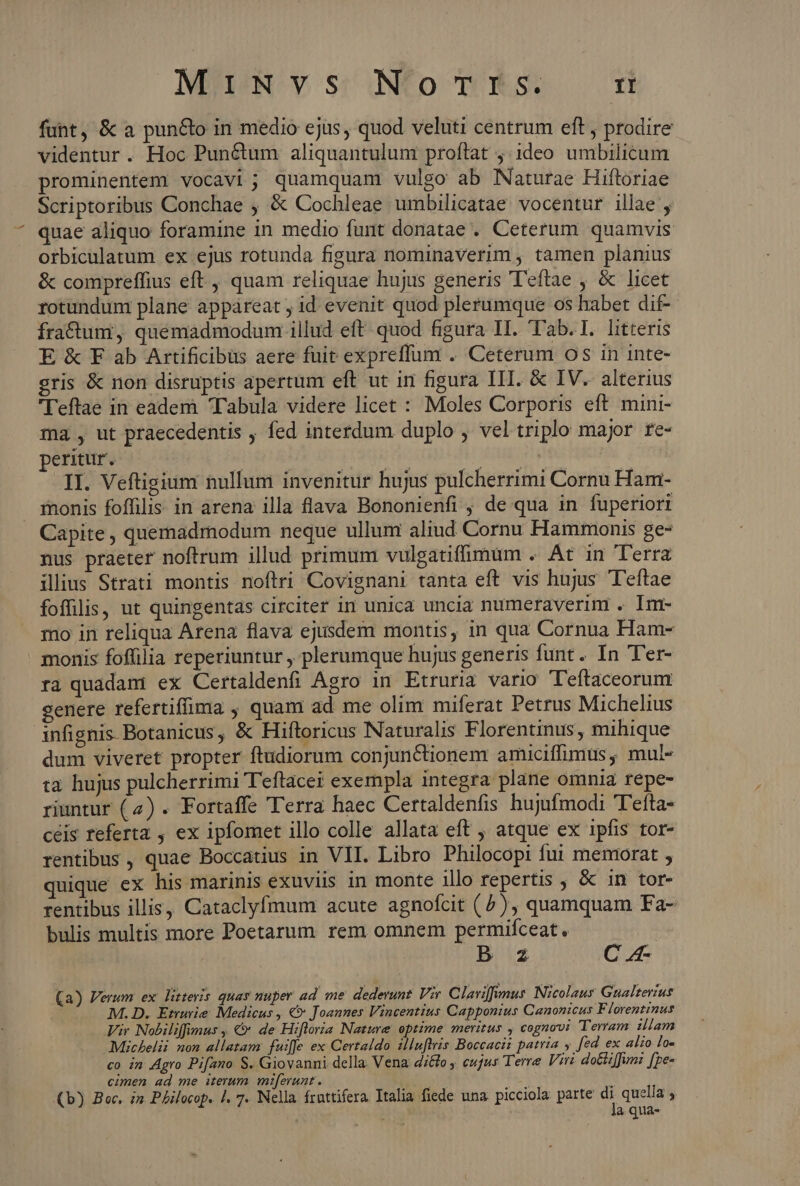 funt, & a pun&o in medio ejus, quod veluti centrum eft , prodire videntur. Hoc Punctum aliquantulum proftat ;:ideo umbilicum prominentem vocavi; quamquam vulgo ab Naturae Hiftoriae Scriptoribus Conchae ; & Cochleae umbilicatae vocentur illae , quae aliquo foramine in medio funt donatae . Ceterum quamvis orbiculatum ex ejus rotunda figura nominaverim , tamen planius & compreffius eft, quam reliquae hujus generis T'eftae , & licet rotundum plane appareat , id. evenit quod plerumque os habet dif- fractumi, quemadmodum illud eft quod figura II. Tab. I. litteris E & F ab Artificibüs aere fuit expreffum . Ceterum os in inte- gris & non disruptis apertum eft ut irn figura III. & IV. alterius l'eftae in eadem Tabula videre licet : Moles Corporis eft mini- ma , ut praecedentis , fed interdum duplo ; vel triplo major re- peritur. (DE SEA Da tage de sap efi dou od TI. Veftigium nullum invenitur hujus pulcherrimi Cornu Ham- inonis foffilis in arena illa flava Bononienfi , de qua in fuperiori Capite, quemadmodum neque ullum aliud Cornu Hammonis ge- nus praeter noftrum illud primum vulgatifimum . At in Terra illius Strati montis noftri Covignani tanta eft vis hujus T'eftae foffilis, ut quingentas circiter in unica uncia numeraverinr . Im- mo in reliqua Arena flava ejusdem montis, in qua Cornua Ham- monis foffilia reperiuntur , plerumque hujus generis funt. In Ter- ra quadam ex Certaldenfi Agro in Etruria vario T'eftaceorum genere refertifima , quam ad me olim miferat Petrus Michelius infignis. Botanicus, & Hiftoricus Naturalis Florentinus, mihique dum viveret propter ftudiorum conjunctionem amiciffimus, mul- ta hujus pulcherrimi Teftacei exempla integra plane omnia repe- riuntur (4) . Fortaffe Terra haec Certaldenfis hujufmodi Tefta- ceis referta , ex ipfomet illo colle allata eft , atque ex ipfis tor- rentibus , quae Boccatius in VII. Libro Philocopi fui memorat , quique ex his marinis exuviis in monte ilo repertis , & in tor- rentibus illis, Cataclyfmum acute agnofcit (^), quamquam Fa- bulis multis more Poetarum. rem omnem permifceat. ! B z C 4- (a) Verum ex litteris quay nuper ad me dederunt. Vir. Clariffimus: Nicolaus Gualterius M.D. Eturie Medicus , €» Joannes Vincentius Capponius Canonicus Florentinus Vir Nobilifimus , €» de Hiftoria Nature optime meritus , cognovi Terram iliam Michelii non allatam fuiffe ex Certaldo illuftris Boccaci: patria y [ed ex alio lo« co in Agro Pifano S. Giovanni della Vena d;&8o ; eujus Terre Viri dotte[fun? [pe- cimen ad me iterum miferunt. (b) Boc, im PAilocop. |. 7. Nella frnttifera Italia fiede una. picciola parte n. quella ; T a qua-