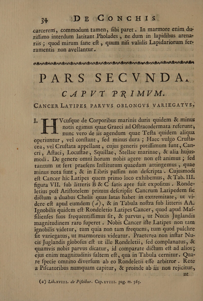 riffimo interdum latitant Pholades , ne dum in lapidibus arena- ris; quod mirum fane eft , quum nifi validis Lapidariorum fer- ramentis non avellantur. UE | | |  PARSSECUWN:DA:* CAPVT PRIMVM. CANCER LATIPES PARYVS OBLONGVS VARIEGATVS, Il. ' Vcufque de Corporibus marinis duris quidem &amp; minus H notis egimus quae Graeci ad Oftracodermata referunt; nunc vero de iis agendum quae T'efta quidem aliqua operiuntur , vel conftant , fed minus dura ; Haec vulgo Crutta- cea , vel Cruftata appellant , cujus generis potiffimum funt , Can- cri, Aftaci, Locuftae, Squillae, Stellae marinae, &amp; alia hujus- modi. De genere omni horum nobis agere non eft animus ; fed tantum ut fert praefens Inftitutum quaedam attingemus , quae minus nota funt , &amp; in Libris paffim non defcripta . Cujusmodi eft Cancer hic Latipes quem primo loco exhibemus, &amp;' Tab. III. figura VIL. fub litteris B &amp; C fatis apte fuit expofitus .. Ronde- letius poft Ariftotelem primus defcripfit Cancrum Latipedem fic dictum a duabus Chelis quas latas habet. in extremitate, ut vi- dere eft apud eumdem (4) , &amp; in Tabula noftra fub litteris AA. Ignobilis quidem eft Rondeletio Latipes Cancer, quod apud. Mat- filienfes fuos frequentiffimus fit, &amp; parvus , ut Nucis Juglandis magnitudinem raro fuperet . Nobis Cancer ifte Latipes non tam ignobilis videtur, tum quia non tam frequens, tum quod pulchre fit variegatus, ut marmoreus videatur. Praeterea non inftar Nu- cis Juglandis globofus eft ut ille Rondeletii, fed complanatus, &amp; quamvis nobis parvus dicatur, id comparate dictum eft ad alios; ejus enim magnitudinis faltem eft, qua in Tabula cernitur. Qua- re fpecie omnino diverfum ab eo Rondeletii effe arbitror . Rete a Pifcatoribus numquam capitur, &amp; proinde ab iis non rejicitur, 7 i5 is (a) Li.xviir. de PZfcihur. Cap.xviir. pag. m. 565.