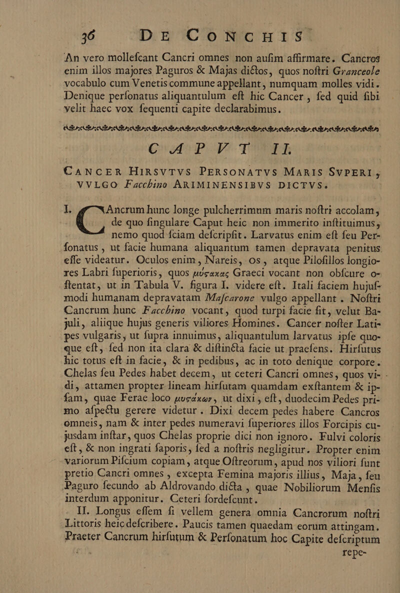 An vero mollefcant Cancri omnes non aufim affirmare. Cancros enim illos majores Paguros &amp; Majas di&amp;tos, quos noftri Grazceole vocabulo cum Venetis commune appellant , numquam molles vidi. Denique perfonatus aliquantulum eft hic Cancer , fed quid fibi velit haec vox. fequenti capite declarabimus. Qofinpopr quen CANCER HinsvTVS PERSONATVS MARIS SvPERI , VVLGO Fzacchbino ARIMINENSIBVS DICTVS. | I. Ancrum hunc longe pulcherrimum maris noftri accolam i de quo fingulare Caput heic non immerito inftituimus ; nemo quod íciam defcripfit. Larvatus enim eft feu Per- .fonatus , ut facie humana aliquantum tamen depravata penitus. effe videatur. Oculos enim , Nareis, os, atque Pilofillos longio- res Labri fuperioris, quos uveaxac Graeci vocant non obfcure o- flentat, ut in Tabula V. figura I. videre eft. Itali faciem hujuf- modi humanam depravatam Mzfcazroze. vulgo appellant . Noftri Cancrum hunc .Faccbigo vocant, quod turpi facie fit, velut Ba- juli, aluüque hujus generis viliores Homines. Cancer nofter Lati- pes vulgaris , ut fupra innuimus, aliquantulum larvatus ipfe quo- que eft, fed non ita clara &amp; diftinéta facie ut praefens. Hirfutus hic totus eft in facie, &amp; in pedibus, ac in toto denique corpore. Chelas feu Pedes habet decem , ut ceteri Cancri omnes, quos vi- . di, attamen propter lineam hirfutam quamdam exfítantem &amp; ip- fam, quae Ferae loco pogaxar, ut dixi , eft, duodecim Pedes pri- mo afpecdtu gerere videtur. Dixi decem pedes habere Cancros omneis, nam &amp; inter pedes numeravi fuperiores illos Forcipis cu- jusdam inftar, quos Chelas proprie dici non ignoro. Fulvi coloris eft , &amp; non ingrati faporis, fed a noftris negligitur. Propter enim variorum Pifcium copiam, atque Oftrreorum, apud nos viliori funt pretio Cancri omnes , excepta Femina majoris illius, Maja , feu Paguro fecundo ab Aldrovando dicta , quae Nobiliorum Menfis interdum apponitur. Ceteri fordefcunt. 1I. Longus effem fi vellem. genera omnia Cancrorum noftri Littoris heicdefcribere. Paucis tamen quaedam eorum attingam. Praeter Cancrum hirfutum &amp; Perfonatum hoc Capite defcriptum | repe-