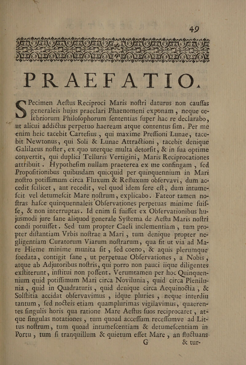 LUE | | 49. is CER DEOR NOSE RR QS MU MEE XR COE v Wave GUUCAEPBATIO. B DE i: generaleis hujus praeclari Phaenomeni exponam , neque ce- lebriorum Philofophorum fententias fuper hac re declarabo, ut alicui addictus perpetuo haeream. atque contentus fim. Per me enim heic tacebit Cartefius , qui maxime Preffioni Lunae, tace- bit Newtonus, qui Soli &amp; Lunae Attra&amp;tioni , tacebit denique convertit, qui diplici Telluris Vertigini , Maris Reciprocationes attribuit. Hypothefim nullam praeterea ex me confingam , fed Propofitionibus quibusdam quicquid per quinquennium. in Mari noftro potiffimum circa Fluxum &amp; Refluxum obfervavi, dum ac- cedit fcilicet , ant recedit, vel quod idem fere eft, dum intume- Ícit vel detumefcit Mare noftrum , explicabo. Fateüt tamen no- ftras hafce quinquennaleis 'Obfervationes perpetuas minime fuif- ie, &amp; non interruptas. Id enim fi fuiffet ex Obfervationibus hu- jusmodi jure fane aliquod generale Syftema de. Aeftu Maris noftri condi potuiffet. Sed tum propter Caeli inclementiam , tum pro- pter diftantiam Vrbis noftrae a Mari , tum. denique propter ne- gligentiam Curatorum Viarum noftrarum, qua fit ut via ad Ma- re Hieme minime munita fit , fed coeno, &amp; aquis plerumque foedata, contigit fane , ut perpetuae Obfervatiohes , à Nobis , atque ab Adiutoribus noftris, qui porro non pauci iique diligentes exftiterunt , inftitui non poffent. Verumtamen per hoc Quinquen- nium quid potiffimum Mari circa Novilunia, quid. circa Plenilu- nia, quid in Quadraturis , quid denique circa AequinoGtia , &amp; Solftitia accidat obíervavimus , idque pluries , neque interdiu tantum , fed nocteis etiam quamplurimas vigilavimus, quaeren- tes fingulis horis qua ratione Mare Aeftus fuos reciprocaret , at- que fingulas notationes , tum quoad acceffum. receffumve ad Lit- tus noftrum, tum quoad intumeícentiam &amp; detumefcentiam in Portu ; tum fi tranquillum &amp; quietum effet Mare , an fluctuans: &amp; tur-