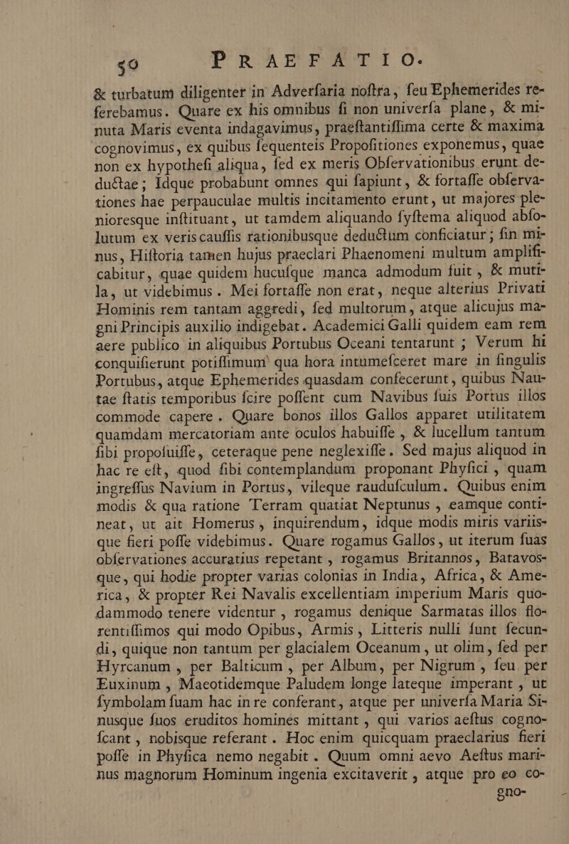 $o PRAEFATIO. &amp; turbatum diligenter in Adverfaria noflra, feu Ephemerides re- ferebamus. Quare ex his omnibus fi non univerfa plane, &amp; mi- nuta Maris eventa indagavimus, praeftantiffima certe &amp; maxima cognovimus, ex quibus fequenteis Propofitiones exponemus, quae non ex hypothefi aliqua, fed ex meris Obfervationibus erunt de- ductae; Idque probabunt omnes qui fapiunt, &amp; fortaffe obferva- tiones hae perpauculae multis incitamento erunt, ut majores ple- nioresque inftituant, ut tamdem aliquando fyftema aliquod abfo- lutum ex veriscauffis rationibusque deductum conficiatur ; fin mi- nus, Hiftoria tamen hujus praeclari Phaenomeni multum amplifi- cabitur, quae quidem hucufque manca admodum fuit , &amp; muti- la, ut videbimus .. Mei fortaffe non erat, neque alterins Privati Hominis rem tantam aggredi, fed multorum , atque alicujus ma- gni Principis auxilio indigebat. Academici Galli quidem eam rem aere publico in aliquibus Portubus Oceani tentarunt ; Verum hi conquifierunt potiffimun?' qua hora intumefceret mare in fingulis Portubus, atque Ephemerides quasdam confecerunt , quibus INau- tae ftatis temporibus fcire poffent cum Navibus fuis Portus illos commode capere. Quare bonos illos Gallos apparet utilitatem quamdam mercatoriam ante oculos habuiffe , &amp; lucellum tantum fibi propofuiffe, ceteraque pene neglexiffe. Sed majus aliquod in hac re eft, quod fibi contemplandum proponant Phyfici , quam ingreffus Navium in Portus, vileque raudufculum. Quibus enim modis &amp; qua ratione 'erram quatiat Neptunus , eamque conti- neat, ut ait Homerus , inquirendum, idque modis miris variis- que fieri poffe videbimus. Quare rogamus Gallos , ut iterum fuas obíervationes accuratius repetant , rogamus Britannos, Batavos- que, qui hodie propter varias colonias in India, Africa, &amp; Ame- rica, &amp; propter Rei Navalis excellentiam imperium Maris quo- dammodo tenere videntur , rogamus denique Sarmatas illos flo- rentifimos qui modo Opibus, Armis, Litteris nulli funt. fecun- di, quique non tantum per glacialem Oceanum , ut olim, fed per Hyrcanum , per Balticum , per Album, per Nigrum , feu. per Euxinum , Maeotidemque Paludem longe lateque imperant , ut Ífymbolam fuam hac in re conferant, atque per univerfa Maria Si- nusque fuos eruditos homines mittant , qui varios aeftus cogno- Ícant , nobisque referant. Hoc enim quicquam praeclarius fieri poffe in Phyfica nemo negabit. Quum omni aevo Aeftus mari- nus magnorum Hominum ingenia excitaverit , atque pro eo co- 9no-