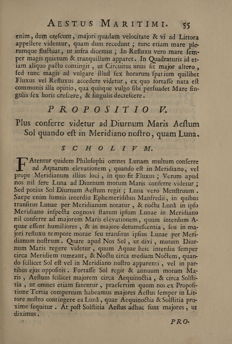 enim , dum crefcunt, majori.quadam velocitate &amp; vi ad Littora appellere videntur, quam dum recedunt ; tunc etiam mare ple- rumque fluctuat, ut infra dicemus ; In Refluxu vero. mare fem- per magis quietum &amp; tranquillum apparet. In Quadraturis id et- iam aliquo pacto contingit , ut Circuitus unus fit major altero , fed tunc magis ad vulgare illud fex horarum fpatium quilibet Fluxus vel Refluxus accedere videtur , ex quo fortaffe nata eft communis illa opinio, qua quisque vulgo fibi perfuadet Mare fin- gulis fex horis crefcere, &amp; fingulis decrefcere. PROPOSITIO LF Plus conferre videtur ad Diurnum Maris Aeftum 9ol quando eft in Meridiano noftro, quam Luna. cuim og upntposuyr | Atentur quidem Philofophi omnes Lunam multum conferre JA | ad Aquarum elevationem , quando eft in Meridiano, vel prope Meridianum illius loci , in quo fit Fluxus ; Verum. apud nos nil fere Luna ad Diurnum motum Maris conferre videtur ; Sed potius Sol Diurnum Aeftum regit ; Luna vero Menftruum . Saepe enim fumtis interdiu Ephemeridibus Manfredii, in quibus tranfitus Lunae per Meridianum notatur , &amp; noctu Lun&amp; in ipfo Meridiano infpecta cognovi ftatum ipfum Lunae in Meridiano nil conferre ad majorem Maris elevationem, quum interdum A- quae effent humiliores , &amp; in majore detumefcentia , feu. in:ma- jori refluxu tempore morae feu tranfitus ipfius Lunae ;per Meri- dianum noftrum. Quare apud Nos Sol, ut.dixi , motum Diur- num Maris regere videtur , quum. Aquae heic interdiu femper circa Meridiem tumeant, &amp; No&amp;tu circa mediam Noctem, quan- do fcilicet Sol eft vel in Meridiano noftro apparenti , vel in par- tibus ejus oppofitis. Fortaffe Sol regit &amp; annuum motum Ma- ris, Aeftum fcilicet majorem circa AequinoCtia , &amp; circa Solfti- tia , ut omnes etiam fatentur , praefertim quum nos ex Propofi- tione T'ertia compertum habeamus majores Aeftus femper in Lit- tore noftro contingere ea Lunà , quae Aequino&amp;tia &amp; Solftitia pro- xime fequitur . At poft Solftitia Aeftus adhuc funt majores , ut diximus, rdi v PRO-