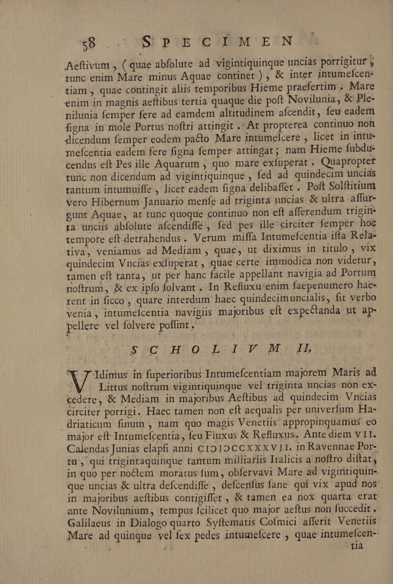 $8 . SIPJE'CUNMM E' NOW Aeftivum , ( quae abfolute ad vigintiquinque uncias porrigitut j tunc enim Mare minus Aquae continet ) , &amp; inter jntumeífcen- tian, quae contingit aliis temporibus Hieme praefertim . Mare enim in magnis aeftibus tertia quaque die poft Novilunia, &amp; Ple- nilunia femper fere ad eamdem altitudinem afcendit, feu eadem figna in mole Portus noftri attingit . At propterea continuo non dicendum femper eodem pado Mare intumeícere , licet in intu- mefcentia eadem fere figna femper attingat; nam Hieme fubdu- cendus eft Pes ille Aquarum , quo mareé exfuperat . Quapropter tunc non dicendum ad vigintiquinque , fed ad quindecim uncias tantum intumuiffe ,' licet eadem figna delibaffet . Poft Solftitium vero Hibernum Januario menfe ad triginta nncias &amp; ultra affur- gunt Aquae, at tunc quoque continuo non eft afferendum trigin- ia unciis abfolute afcendiffe , fed pes ille circiter femper hoc tempore eft.detrahendus. Verum miffa Intumefcentia ifta Rela- tiva, veniamus ad Mediam , quae, ut diximus in titulo , vix quindecim Vncias-exfuperat , quae certe immodica non videtur, tamen eft tanta, ut per hanc facile appellant navigia ad Portum noftrum, &amp; ex ipfo folvant . In Refluxu:enim faepenumero hae- rent in ficco , quare interdum haec quindecimuncialis, fit verbo venia, intumeicentia navigiis majoribus eft expectanda ut ap- pellere vel folvere poflint , : so UH D LUDOMUOB M Idimus in fuperioribus Intumefcentiam majorem Maris ad , Littus noftrum vigintiquinque vel triginta uncias non ex- cedere, &amp; Mediam in majoribus Aeftibus ad quindecim. Vncias circiter porrigi. Haec tamen non eft aequalis per univerfum Ha- driaticum- fidum , nam quo magis Venetiis appropinquamius eo major eft Intumefcentia , fcu Fluxus &amp; Refluxus. Ante diem VII. Calendas Junias elapfi anni c1910 CCX XX V 1I. in Ravennae Por- tu , qui trigintaquinque tantum milliariis Italicis a noftro diftat; in quo per noctem moratus tum, obfervavi Mare ad vigintiquin- que uncias &amp; ultra defcendiffe , defcenfus fane qui vix apud nos. in majoribus aeftibus contigiffet , &amp; tamen ea nox quarta erat ante Novilunium, tempus fcilicet quo major aeftus non fuccedit . Galilaeus in Dialogo quarto Syftematis Cofmici afferit Venetiis Mare ad quinque vel fex pedes intumefcere ; quae intumefcen- ] 20 tia