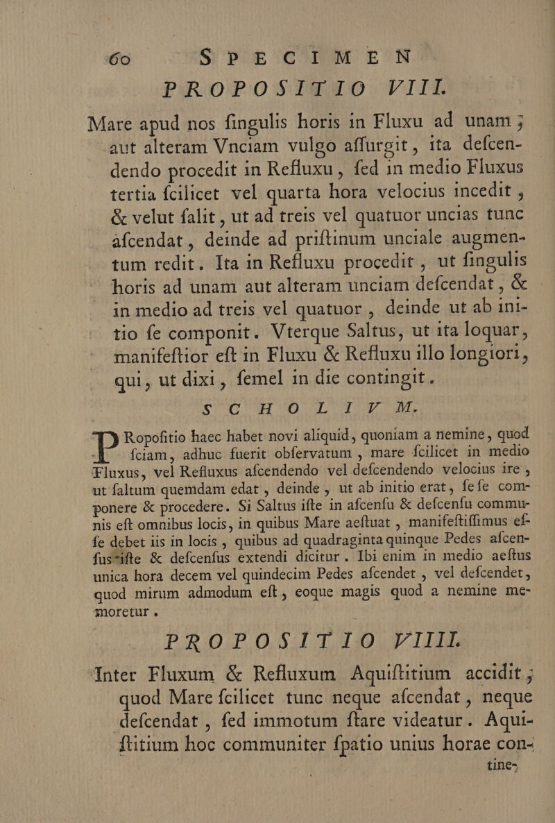 PROPOSISSZO VII Mare apud nos fingulis horis in Fluxu ad unam ; aut alteram Vnciam vulgo affurgit, tta defcen- dendo procedit in Refluxu , fed 1n medio Fluxus tertia fcilicet. vel quarta hora velocius incedit , &amp; velut falit , ut ad treis vel quatuor uncias tunc àfcendat, deinde ad priftinum unciale augmen- tum redit. Ita in Refluxu procedit , ut fingulis horis ad unam aut alteram unciam defcendat , &amp; in medio ad treis vel quatuor , deinde ut ab ini- tio fe componit. Vterque Saltus, ut ita loquar, manifeflior eft in Fluxu &amp; Refluxu illo longiori, qui, ut dixi, femel 1n die contingit. cnp era d Er | p Ropofitio haec habet novi aliquid, quoniam a nemine , quod fciam, adhuc fuerit obfervatum , mare fcilicet in medio Fluxus, vel Refluxus afcendendo vel defcendendo velocius ire ; ut faltum quemdam edat , deinde , ut ab initio erat, fefe com- ponere &amp; procedere. Si Saltus ifte in afcenfu &amp; defcenfu commu- nis eft omnibus locis, in quibus Mare aeftuat , manifeftiffimus ef- fe debet iis in locis , quibus ad quadraginta quinque Pedes aícen- fus*ifle &amp; defcenfus extendi dicitur. Ibi enim in medio aeítus unica hora decem vel quindecim Pedes afcendet , vel defcendet, quod mirum admodum eft, eoque magis quod a nemine mc- moretur. | PROPOSITIO VIIII nter Fluxum &amp; Refluxum Aquiftitium. accidit ; quod Mare fcilicet tunc neque afcendat , neque defcendat , fed immotum ftare videatur. Aqui- ftitium hoc communiter fpatio unius horae con- tine-