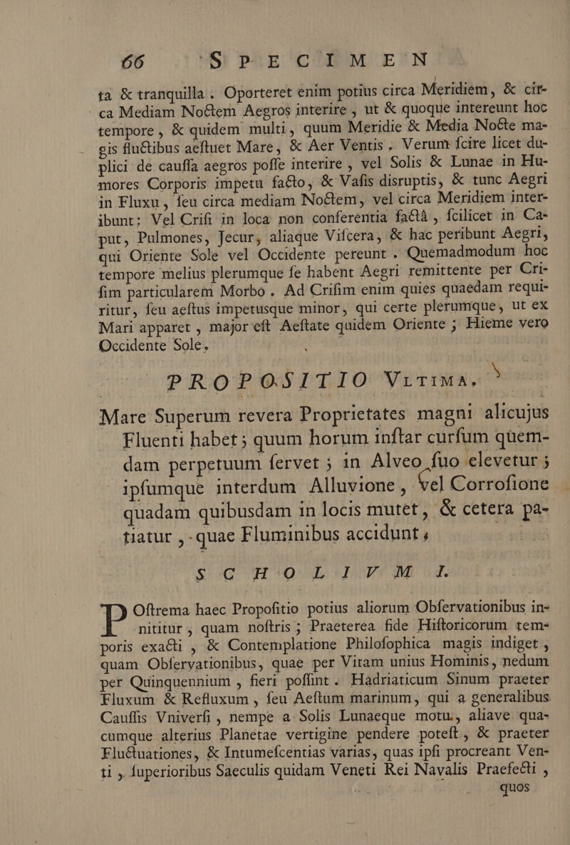 ta &amp; tranquilla . Oporteret enim potius circa — &amp; cit- - ca Mediam No&amp;em Aegros interire , ut &amp; quoque intereunt hoc tempore, &amp; quidem multi, quum Meridie &amp; Media Nocte ma- gis flu&amp;tibus aeftuet Mare, &amp; Aer Ventis. Verum: fcire licet du- plici de cauffa aegros poffe interire , vel Solis &amp; Lunae in Hu- mores Corporis impetu facto, &amp; Vafis disruptis, &amp; tunc Aegri in Fluxu , feu circa mediam Noctem, vel circa Meridiem inter- ibunt; Vel Crifi in loca non conferentia faGQà , fcilicet 1n. Ca- put, Pulmones, Jecur, aliaque Vifcera, &amp; hac peribunt Aegri, qui Oriente Sole vel Occidente pereunt . Quemadmodum hoc tempore melius plerumque fe habent Aegri remittente per Cri- fim particularem Morbo . Ad Crifim enim quies quaedam requi- ritur, feu aeftus impetusque minor, qui certe plerumque, ut ex Mari apparet , major eft Aeftate quidem Oriente ; Hieme vero Occidente Sole. r PROP O.$1TIO VLTIMA, Mare Superum revera Proprietates magni alicujus Fluenti habet ; quum horum inftar curfum quem- dam perpetuum (ervet ; in Alveo fuo elevetur ; ipfumque interdum Alluvione , Cel Corrofione quadam quibusdam in locis mutet, &amp; cetera pa- tiatur , quae Fluminibus accidunt , 3 eod N &amp;-4G UH OS FINET IU RE P Oftrema haec Propofitio potius aliorum Obfervationibus in- nititur, quam noftris ; Praeterea fide Hiftoricorum tem- poris exacti , &amp; Contemplatione Philofophica magis indiget , quam Obferyationibus, quae per Vitam unius Hominis , nedum per Quinquennium , fieri poffnt . Hadriaticum Sinum praeter Fluxum &amp; Refluxum , feu Aeftum marinum, qui a generalibus Cauffis Vniverfi , nempe a Solis Lunaeque motu, aliave qua- cumque alterius Planetae vertigine pendere poteft, &amp; praeter Fluctuationes, &amp; Intumefcentias varias, quas ipfi procreant Ven- ti , fuperioribus Saeculis quidam Veneti Rei Navalis Praefecti ; dh  quos