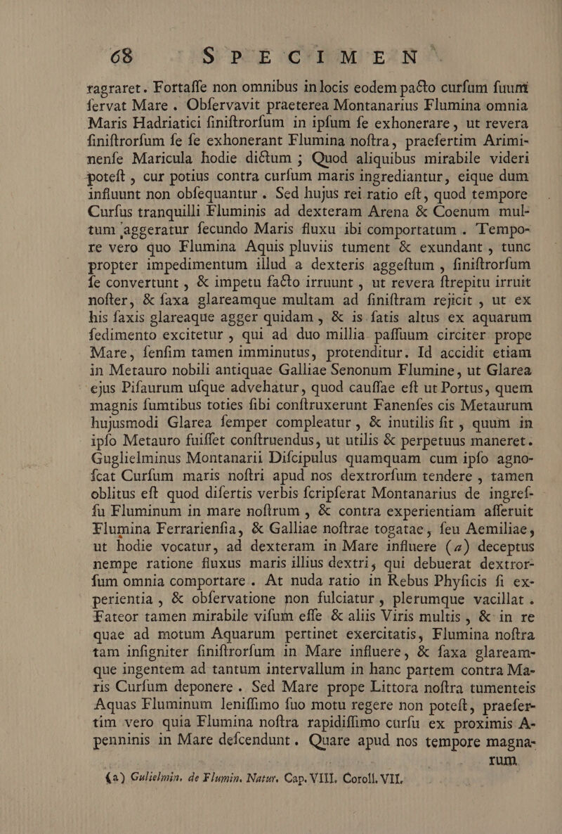 68 S P' E C'IMERN-. ragraret. Fortaffe non omnibus in locis eodem pa&amp;to curfum fuum fervat Mare . Obfervavit praeterea Montanarius Flumina omnia Maris Hadriatici finiftrorfum in ipfum fe exhonerare , ut revera finiftrorfum fe fe exhonerant Flumina noftra, praefertim Arimi- nenfe Maricula hodie dictum ; Quod aliquibus mirabile videri 3poteft , cur potius contra curfum maris ingrediantur, eique dum influunt non obfequantur. Sed hujus rei ratio eft, quod tempore Curfus tranquilli Fluminis ad dexteram Arena &amp; Coenum mul- tum aggeratur fecundo Maris fluxu ibi comportatum . 'empo- re vero quo Flumina Aquis pluviis tument &amp; exundant , tunc propter impedimentum illud a dexteris aggeftum , finiftrorfum Íe convertunt , &amp; impetu facto irruunt , ut revera ftrepitu irruit nofler, &amp; faxa glareamque multam ad finiftrram rejicit , ut ex his faxis glareaque agger quidam , &amp; 1s fatis altus ex aquarum fedimento excitetur , qui ad. duo millia. paffuum circiter. prope Mare, fenfim tamen imminutus, protenditur. Id accidit etiam in Metauro nobili antiquae Galliae Senonum Flumine, ut Glarea ejus Pifaurum ufque advehatur , quod cauffae eft ut Portus, quem magnis fumtibus toties fibi conftruxerunt Fanenfes cis Metaurum hujusmodi Glarea femper compleatur , &amp; inutilis fit , quum in ipfo Metauro fuiffet conftruendus , ut utilis &amp; perpetuus maneret. Guglielminus Montanarii Difcipulus quamquam cum ipfo agno- Ícat Curfum maris noftri apud nos dextrorfum tendere , tamen oblitus eft quod difertis verbis fcripferat Montanarius de ingref- fu Fluminum in mare noflrum , &amp; contra experientiam afferuit Flumina Ferrarienfia, &amp; Galliae noftrae togatae , feu Aemiliae; ut hodie vocatur, ad dexteram in Mare influere (4) deceptus nempe ratione fluxus maris illius dextri, qui debuerat dextror- fum omnia comportare . At nuda ratio in Rebus Phyficis fi ex- perientia , &amp; obfervatione n fulciatur , plerumque vacillat . Fateor tamen mirabile vifum effe &amp; aliis Viris multis , &amp; in re quae ad motum Aquarum pertinet exercitatis, Flumina noftra tam infigniter finiftrorfum in Mare influere, &amp; faxa glaream- que ingentem ad tantum intervallum in hanc partem contra Ma- ris Curfum deponere .. Sed Mare prope Littora noftra tumenteis Aquas Fluminum leniffimo fuo motu regere non poteft, praefer- tim vero quia Flumina noftra rapidiffimo curfu ex proximis A- penninis in Mare deícendunt. Quare apud nos tempore magna- : rum.