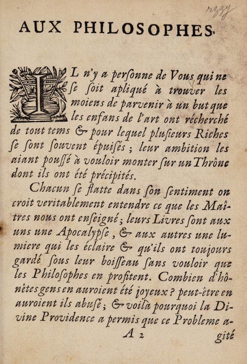 AUX PHILOSOPHES L n’y & Jerfonne de Vous qui ne fe foit ujliqué u trouver les m oie ns de parvenir u un but que > l?s enf,'uns de l’urt ont récherche de tout tems (S”pour lequel jlufeurs Riches Je font fouvent ejuifes • leur umbition les uiunt Joujfe u vouloir monter fur un Throne dont ils ont été Jrécipités. Chu cnn fe fiutte duns fon fentiment on croit véritablement entendre ce que les Mé¬ trés nous ont enfeigne • leurs Livres font uux uns une yLjoculypfe, uux uutres une lu¬ mière qui les ecluire qn ils ont toujours gurde fous leur boijfeuu funs vouloir que les Philofoghes en profitent. Combien d’ho- netesgens en uuroient ete fyeux ? Jent-ètre en uuroient ils ubuje ; (èrvoilhpourquoi lu Di¬ vine Rrovidence u Jermis que ce Problème u- yl. z gitt