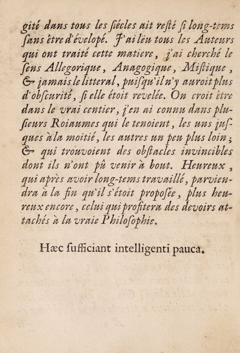 gitê dans tons les fiée le s ait refié fi long-tems fans être d’évelogé. f'ail'éu tous les Auteurs qui ont traite cette matière, fai cherché le fens Allégorique, Anagogiqne, Mi fiant, ér jamais le littéral, puifqu'il n'y anroit gins d'obfcurité, fi elle étoit révélée. On croit être dans le vrai rentier, j'en ai connu dans plu- fienrs Koianmes qui le tenoient, les uns juf ques d la moitié, les antres un peu glus loin * ani trouvaient des ohftacles invincibles dont ils nont pû venir d bout. Heureux , qui apres avoir long-tems travaillé, parvien¬ dra d la fin qu'il s'étoit propofée, plus heu¬ reux encore, celui qui profitera des devoirs at¬ tachés d la vraie Philofophie. Hæc fufficiant intelligent! pauca.