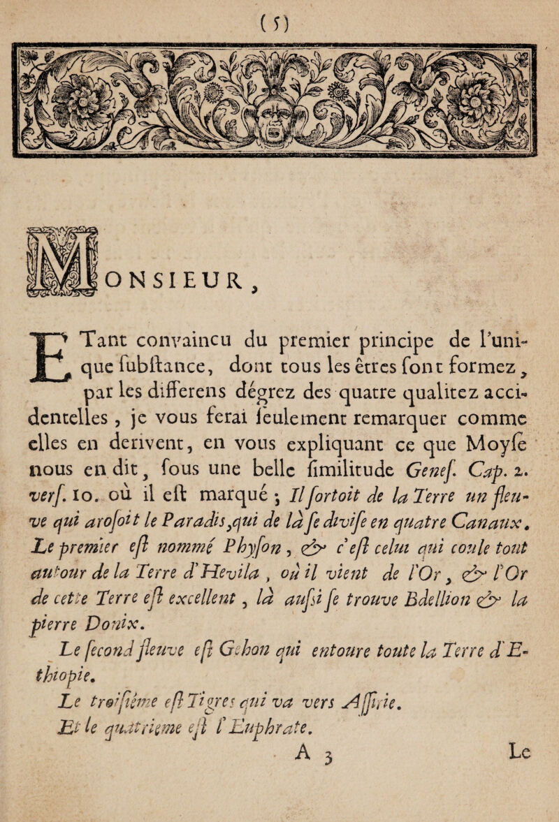 Tant convaincu du premier principe de 1 que fubftance, dont tous les êtres font formez, par les differens dégrez des quatre qualitez acci¬ dentelles , je vous ferai leulement remarquer com elles en dérivent, en vous expliquant ce que Moy nous en dit, fous une belle fimilitude Genef. Cap. a. verf. io. ou il cil marqué-, II for toit de la Terre un fleu¬ ve qui arofoit le Paradis}qui de lafedivife en quatre Canaux. Le premier efl nommé Phyfon , Cx c efl celui qui coule tout autour de la Terre d’Pîevila , où il vient de l'Or, l Or de cette Terre efl excellent, la aufsi fe trouve Bdellion la pierre Donix. Le fécond fleuve efl Gshon qui entoure toute la Terre d'E¬ thiopie. Le tre'flême efl Tigre s qui va vers A (frie. Et le quatrième efl t Euphrate. ■ A 3 Le