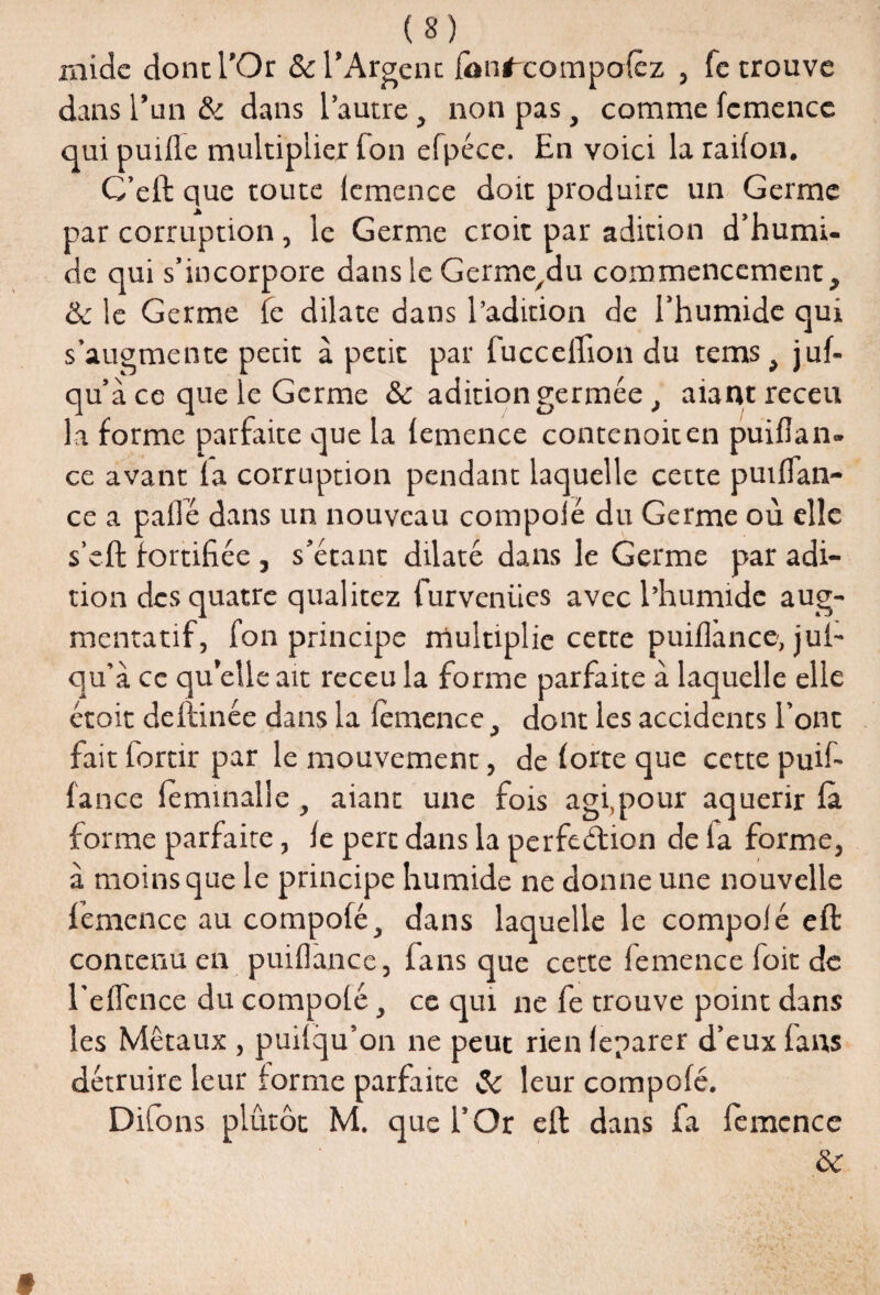 mide donc l’Or & l’Argent ionfxompolèz , fe trouve dans l’un & dans l’autre, non pas, comme fcmencc qui puifle multiplier Ton efpéce. En voici la railon. G’eft que toute lcmence doit produire un Germe par corruption, le Germe croit par adition d’humi¬ de qui s’incorpore dans le Germe^du commencement, & le Germe le dilate dans l’adition de l’humide qui s’augmente pecit à petit par fucceffion du tems, juf- qu’à ce que le Germe & aditiongermée, aiantreceu la forme parfaite que la lemence contenoiten puiflan» ce avant la corruption pendant laquelle cette puiflan- ce a pallé dans un nouveau compolé du Germe où elle s’eft fortifiée , s’étant dilaté dans le Germe par adi¬ tion des quatre quai itez furveniies avec l’humide aug¬ mentatif, fon principe multiplie cette puiflincc, jul- qu’à ce quelle ait receu la forme parfaite à laquelle elle étoit deltinée dans la lemence, dont les accidents l’ont fait fortir par le mouvement, de lorte que cette puil- lance leminalle , aiant une fois agi,pour aquerir là forme parfaire, le perc dans la perfection de fa forme, à moins que le principe humide ne donne une nouvelle lemence au compolé, dans laquelle le compolé eft contenu en puiflance, fans que cette lemence foit de l’elîcnce du compolé, ce qui ne fe trouve point dans les Métaux , puilqu’on ne peut rien leparer d’eux lans détruire leur forme parfaite & leur compolé. Difons plutôt M. que l’Or eft dans fa lemence & »