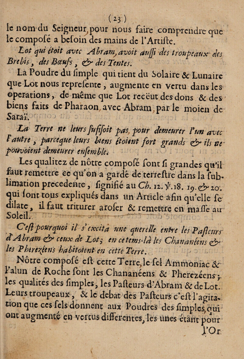 •C'i3i) le nom du Seigneur,pour nous faire comprendre que le compofé a befoin des mains de l’Artifte. Lot qui (toit avec Abram^avoit aujji des troupeaux des Brebis, des Boeufs , & des Tentes. La Poudre du fimple qui tient du Solaire & Lunaire que Lot nous reprefente , augmente en vertu dans les operations, de même que Lot rccëut des dons & des biens faits de Pharaon, avec Abram, par le moicn de Saraï. Terre ne leurs fufijoit pas, pour demeurer F un avec l autre ^ parce que leurs biens et oient fort grands (&* ils ne pourvoient demeurer ensemble• Les qualitez de notre com 3o(c font û grandes qu#il faut remettre èc qu’on a gardé de tcrrcftre dans la fub limation precedente, lignifié au Ch. iz.f.18. j9.éno, qui font tous expliqués dans un Article afin qu elle fé dilate , il faut triturer arofer & remettre en .. Soleil. :.mi iiu.-1 sIUIJ^ÎT- C’eft pourquoi il s* excita une querelle entre les Pafcurs' d Abram d>- ceux de Loti en cetems-ld les Chanamens & les Pbtre^eens habitoknt en cette Terre. Nôtre compofé eft cette Terre, le fiel Ammoniac & l amn de Roche font les Chananécns & Pherczéens> lcs qualités des fimples, les Pafteurs d’Abram & de Lot. Leurs troupeaux, & le débat dès Pafteurs c’eft l’agita¬ tion que ces fcls donnent aux Poudres des fimples,oui ont augmenté en vertus différentes, les unes étant pour l’Or