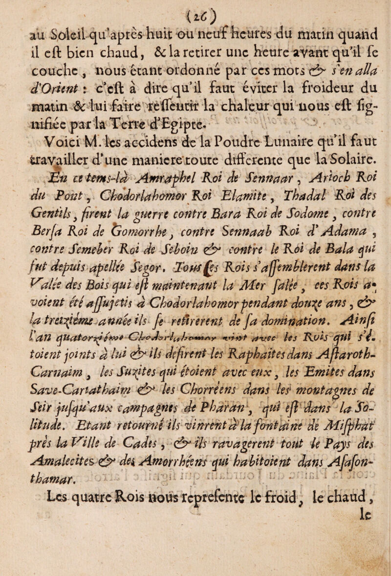 {tô) au Soleil qu’après huit ou neuf heures du matin quand il eft bien chaud, &la retirer une heure ayant qu’il fe couche , nous étant ordonné par ces mots ch- s'en alla d'Orùnt : c’cft à dire qu’il faut éviter la froideur du matin & lui faireT’refl'eutk la chaleur qui nous eft lig¬ nifiée par la Terre d’Egipte- Voici M. les accidens de la Poudre Lunaire qu’il faut travailler d’une maniéré toute differente que la Solaire. En et ttn*s-là Amraphel Roi de Sennaar, Ar'toch Roi du Pont, Chodorlahomor Roi Elamite, Thadal Roi des Gentils} firent la guerre contre Bar a Roi de Sodome, contre Berfa Roi de Gomorrhe} contre Sennaab Roi d'Adam a , contre Semeher Roi de Seboin eh* contre le Roi de Bala qui fut depuis apellée Segor, Tous fe s Rois s’a jfemblerent dans la Valée des Bois qui ejl maintenant la Mer falee t ces Rois a» voient été afju je ti$ à Chodorlahomor pendant doutée ans, & la treiziéme année ils fe retirèrent de fa domination. Ainft l an quatonç/mt CboJforiulr&tÊmnr nvec lej Ross qui s t. toient joints à lui air ils défirent les Raphaites dans Aftaroth- Carnaitn, les Suites qui étoient avec eux} les Emîtes dans Save-Cartathaim air les Chorreens dans les’ montagnes de Seir jufquaUx campagnes dePharan, quiéfl dans la So¬ litude. Etant retourné ils vinrent d la fontaine de Mifphat pris la Ville de Cadts, & ils ravagèrent tout le Pays des Amalecites & de\ Amorrhéens qui habitaient dans Afafon- thamar. Les quatre R.ois bous reptefente le froid- le chaud, ' - le