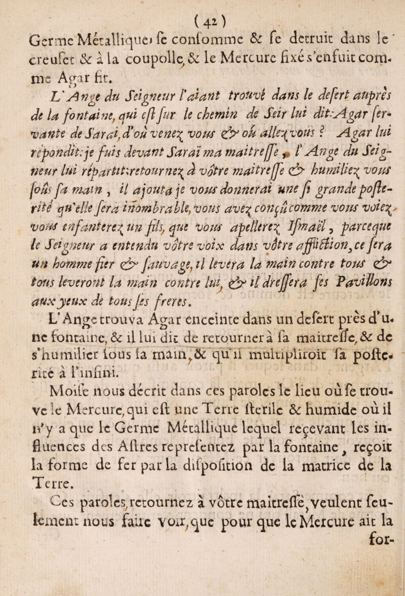 Germe Métallique» Te conlomme & fe dccruic dans le creufec & à la coupolle,& le Mercure fixé s’enfuît com¬ me Agar fit. TJ Ange du Seigneur Tarant trouvé dans le defert auprès de la fontaine, qui efl fur le chemin de Seir lui dit-Agar fer* vante de Sarai, d'où venez vous & ou alle-qvoùs \ Agar lui répondit: je fuis devant Sarai ma maitreffe, T Ange du Seig¬ neur lui repartitxrctournez à votre maitreffe & humilie^ vous fous fa main , il ajouta je vous donnerai une fi grande pofle- ritè qu'elle fera inombrable, vous avez con^ucomme vous voieZ' vous enfanterez un fils, que vous apc lierez ifmaèï, par ce que te Seigneur a entendu votre voix dans vôtre affitUon, ce fera un homme fier ej- Jauvage, il lèvera la main contre tous tous lèveront la main contre lui & tl dreffera fes Pavillons aux yeux de tous les freres. L'Ange trouva Agar enceinte dans un defèrt près d’u- ne fontaine, & il lui dit de retournera fa maitrcnc,& de s’humilier fous la mâin?& qun multipliroit la pofte- rué à l’infini. J '■ J: Moife nous décrit dans ces paroles le lieu oùfe trou- Ve le Mercure,qui efl une Terre flxrilc & humide où il n*y a que le Germe Métallique lequel recevant les in¬ fluences des Allres reprefentez parla fontaine t reçoit la forme de fer par la difpofition de la matrice de la Terre. > * * « ft Ces paroles,retournez à vôtre maitreflejveulent feu¬ lement nous faire von,que pour que le Mercure ait la for-