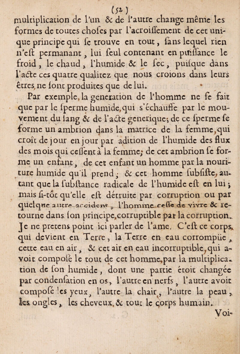 -J (;*) ... - multiplication de l’an & de i’autre change même les formes de toutes chofes par L’acroifl'emcnt de cet uni¬ que principe qui le trouve en tout, fans lequel rien n’eft permanant, lui feul contenant en pififlance le froid , le chaud , l’humide & le fec, puilque dans l’aéte ces quatre qualitez que nous croions dans leurs êtres, ne font produites que de lui. Par exemple, la génération de l’homme ne fe fait que par le Ipcrme humide,qui s’échauffe par le mou¬ vement du lang & de l’aâe générique, de ce Ipcrme fe forme un ambrion dans la matrice de la fcmmc,qui croie de jour en jour par adition de l’humide des flux des mois qui ceflcntà la femme* de cet ambrion fe for¬ me un enfant, de cet enfant un homme pat la nouri- ture humide qu’il prend,- & cet homme fubliftç,au¬ tant que la lubllance radicale de l’humide cft en lui y mais fi-tôt quelle eft détruite par corruption ou par quelque autre arcidcnt , l’homme.ceffe de vivre Sc re¬ tourne dans (on principc.eorruptiblc par la corruption. Je ne pretens point ici parler de l’ame. C’eft ce corps* qui devient en Terre, la Terre en eau corrompüe, cette eau en air, & cet air en eau incorruptible;qui a- voit compolé le tout de cet homme,par la multiplica¬ tion de fon humide , dont une partie étoit changée par condenlation en o$ , l’autre en nerfs, l’autre avoir compofé ’cs yeux, l’autre la chair, l’autre la peau,, les ongles, les cheveux,& tout le qorps humain. y oi- *