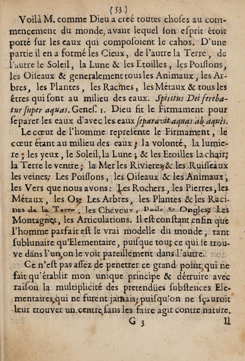 {53 } Voilà M. comme Dieu a créé toutes choies au com¬ mencement du monde, avant lequel. Ion cfprit étoic porte fur les eaux qui compofoient le cahos. D’une aartie il en a formé les Cieux, de l’autre la Terre , de ''autre le Soleil, la Lune 5c les Etoilles, les Poiflons, les Oiicaux & généralement tous les Animaux, les Ar¬ bres, les Plantes, les Racines, les Métaux & tous les êtres qui font au milieu des eaux. Spiïitus Dei fereba- turfuper aquas.Gcncf. i. Dieu fit le Firmament pour fcparer les eaux d’avec les eauxfeparavitaqnas ah aeju'ts. Le cœur de l’homme rçpreiéntc le Eirmamcnt, le cœur étant au milieu des eaux » la volonté, la lumiè¬ re ; les yeux, le Soleil, la Lune ; 5c les Etoilles La chtfirj la Terre le ventre; la Mer les Rivières;& tes Ruifleaux les veines; Les Poiflons, les Qifcaux 5c les Animaux, les Vers que nous avons : ^fes Rochers, les Pierres, les Métaux, les Os? Les. Arbres, les Plantes 5c les Raci- nés <1* ta* Teciîs? , les Chëveiav r Poàlc Otiglcsjf Les Montagne, les Articulations. Il cft confiant enfin que l’homme parfait eft le vrai modellc du monde, tant fublunairc qu’Elemcntairc, puifque tou; ce qui le trou¬ ve dans l’union le voit pareillement dans l'autre. ■: Ce n’cft pas allez de pénétrer ce grand poihqqui ne fait qu’établir mon unique principe 5c détruire avec raifon la multiplicité des prétendues fubftenccs Ele- mentairesyqui ne furent jarftais^puifquion ne fçauroit leur trouver un.centre,fans les faire agir contre nature.