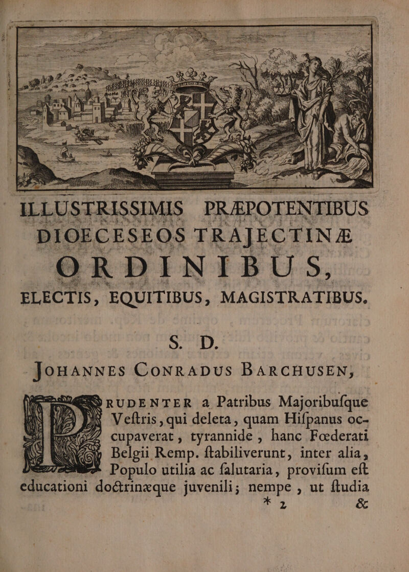 ELECTIS, EQUITIBUS, MAGISTRATIBUS. S. D. Jonaxwss CONRADUS BARCHUSEN; SSRUDENTER 4 Patribus Majoribufque Veftris , qui deleta, quam Hifpanus oc- cupaverat , tyrannide , hanc Foderati Belgii Remp. ftabiliverunt, inter alia; eNEX Populo utilia ac falutaria, provifum eft educationi do&rinxque juvenili; nempe , ut ftudia jJ é