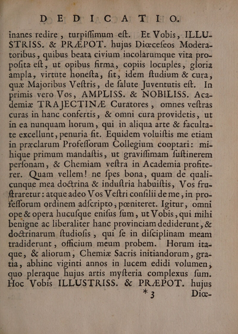 Dj Er DéIR CoA: Y: E x inanes redire , turpiffimum eft. Et Vobis, ILLU- STRISS. &amp; PRJEPOT. hujus Diocefeos Modera- toribus , quibus beata civium incolarumque vita pro- pofita eft, ut opibus firma, copiis locuples, gloria ampla, virtute honefta, fit, idem ftudium &amp; cura, quz Majoribus Veftris, de falute Juventutis eft. In primis vero Vos, AMPLISS. &amp; NOBILISS. Aca- demie TRAJECTIN./E Curatores , omnes veftras curas in hanc confertis, &amp; omni cura providetis, ut in ea nunquam horum, qui in aliqua arte &amp; faculta- te excellunt, penuria fit. Equidem voluiftis me etiam in preclarum Profeflorum Collegium cooptari: mi. hique primum mandaftis, ut gravifimam fuftinerem perfonam, &amp; Chemiam veftra in Academia profite- rer. Quam vellem! ne fpes bona, quam de quali- cunque mea doctrina &amp; induílria habuiftis, Vos fru- ftraretur : atque adeo V os Veftri confilii de me , in pro- fefforum ordinem adícripto , poeniteret. Igitur, omni ope &amp; opera hucufque enifus fum, ut Vobis , qui mihi benigne ac liberaliter hanc provinciam dediderunt , &amp; do&amp;rinarum ítudiofis , qui fe in diíciplinam meam tradiderunt , officium meum probem. Horum ita- que, &amp; aliorum, Chemiz Sacris initiandorum, gra- tia, abhinc viginti annos in lucem edidi volumen, quo pleraque hujus artis myíteria complexus fum. Hoc Vobis ILLUSTRISS. &amp; PRJEPOT. hujus : | 54 Dio-