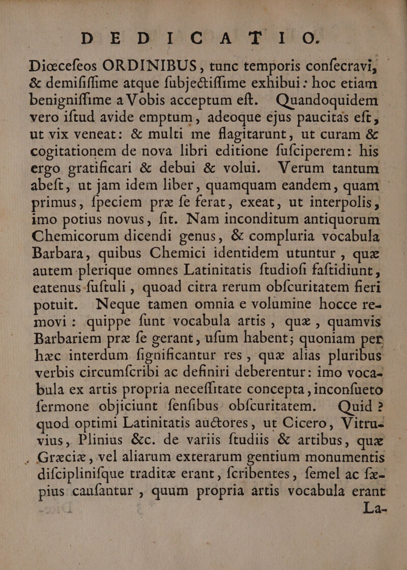 DEED LEO A qo Diccefeos ORDINIBUS , tunc temporis confecravi, - &amp; demififfime atque fubjec&amp;tiffime exhibui : hoc etiam benigniffime a Vobis acceptum eft. Quandoquidem vero iftud avide emptum, adeoque ejus paucitas eft , ut vix veneat: &amp; multi me flagitarunt, ut curam &amp; cogitationem de nova libri editione fufciperem: his ergo gratificari &amp; debui &amp; volui. Verum tantum abeft, ut jam idem liber, quamquam eandem, quam - primus, fpeciem prz fe ferat, exeat, ut interpolis, imo potius novus, fit. Nam inconditum antiquorum Chemicorum dicendi genus, &amp; compluria vocabula Barbara, quibus Chemici identidem utuntur , qux autem plerique omnes Latinitatis ftudiofi faftidiunt, eatenus fuftuli , quoad citra rerum obfcuritatem fieri potuit. Neque tamen omnia e volumine hocce re- movi: quippe funt vocabula artis , quz , quamvis Barbariem prz fe gerant , ufum habent; quoniam per hzc interdum fignificantur res , qux alias pluribus verbis circumícribi ac definiri deberentur: imo voca- bula ex artis propria neceffitate concepta , inconfueto fermone objiciunt fenfibus: obícuritatem. ^ Quid ? quod optimi Latinitatis auctores, ut Cicero, Vitru- vius, Plinius &amp;c. de variis ftudiis &amp; artibus, qux . Grzciz, vel aliarum exterarum gentium monumentis difciplinifque tradita erant, fcribentes, femel ac fx- pius caufantur , quum propria artis vocabula erant Li3s