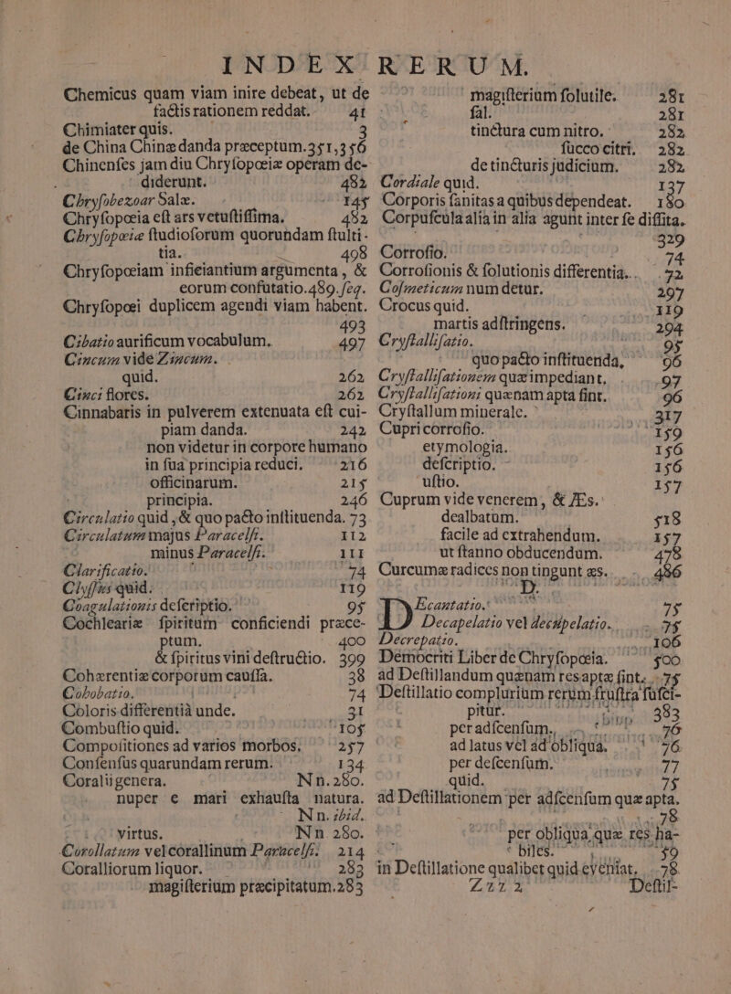 Chemicus quam viam inire debeat, ut de factis rationem reddat. Chimiater quis. i 3 de China Chinz danda preceptum.351,3 $6 ' diderunt. 481 C bryfobezoar Sala. oCY4$ Chryfopoeia eft ars vetuftiffima. 482 Cbryfopoie ftudioforum quorundam jr tia. d 49 Chryfopceiam infieiantium argumenta , &amp; eorum confutatio.489. feq. Chryfoposi duplicem agendi viam habent. | 49 C:batio aurificum vocabulum. p Cncum vide Zsgeum. quid. 262 Cizc: florcs. 261 Cinnabaris in pulverem extenuata eft cui- piam danda. 242 non videtur in corpore humano in füa principia reduci. 216 officinarum. : principia. 246 Circnlatio quid , &amp; quo paGo inttituenda. 73 Crculatum majus Paracelfr. 112 : minus Paracelfr. III Glar ificatto. | 74 Ciyf/5 quid. I19 Goagulattouis deferiptio. 9* Cochlearie fpiritum. conficiendi przce- ptum. 400 &amp; fpiritus vini deftru&amp;io. 399 Cohxrentiz corporum caufla. 39 Cobobat:o. p? 74 Coloris differentià unde. 31 Combuftioquid. J ! doy Compofitiones ad varios morbos. 257 Confenfus quarundam rerum. 134 Coraliigenera. n. 250. nuper € mari exhaufíta natura. Nn. zz. | virtus. Nn.28o. ' Corollatum velcorallinum Parzcelfz. | 1314 Coraliorumliquor. ^ ' ; Ae magifterium pracipitatum.285 - ER U M. magifterium folutile; 281 . fal. | 281 tinctura cum nitro. - 282 füccocitri. 282 | de tin&amp;uris judicium. 282, Cord:ale quid. ( 137 Corporis fanitasaquibusdependeat. 1 jd Corpufculaaliain alia agunt inter fe diffita. M pA Corrofio. t Corrofionis &amp; folutionis differentia... .72 Cofmeticum num detur. 297 Crocus quid. 119 martis adftringens. .294 Cryflallifatio. 9y ^ . quopadioinftituenda, ^ 96 Cryflallfationem qua impediant, . ...97 Cryflallsfatiozni quenam apta fint. 96 Cryftallum minerale. ' 317 Cupricorrofio. 159 etymologia. 1$6 defcriptio. - 156 uftio. 157 Cuprum vide venerem, &amp; 7Es.: dealbatum. 518 facile ad cxtrahendum. I$7 ut ftanno obducendum. 478 Curcumx radices nog togont &amp;S.. .. 496 MEcantatio. 77077 7$ | Decapelatio vel deczipelatio... 7$ Decrepatio. | P oM NIE 773 Démocriti Liber de Chryfopaeia. $00 ad Deftillandum quanam resapta fint... Deftillatio complurium rerum fruítra fuüfci- pRUE Lenin $ hut dq 13 peradfcenfum.. 4, 67 E a adlatusvelad obliqua. . ' 76 per defcenfüm. quid. ad Deftillationem per adfcenfum quz m ^ per obliqua qua res ha- e UDIN T esl NUR in Deftillatione qualibet quid eveniat. | ..78. £522 ^ «5Deftit- 4