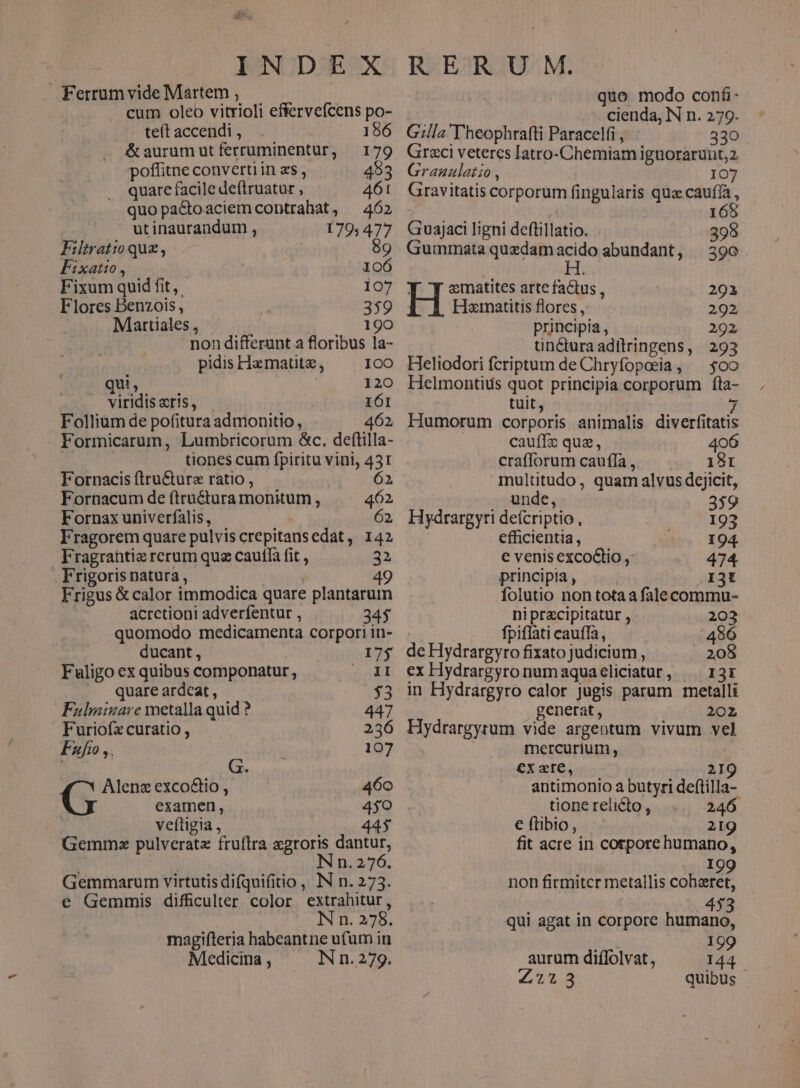 Ferrum vide Martem , i cum oleo vitrioli effervefcens po- teft accendi , 186 & aurum ut ferruminentur, 179 poffitne converti in z$ , 4983 quare facile deftruatur , 461 quopactoaciem contrahat, ^ 465 utinaurandum , 179; 477 Filtratio quz, 89 Fixato. — 106 Fixum quid fit, 107 Flores Denzois, 359 Martiales , | 190 non differunt a floribus la- pidis Hamatitz, 100 qui, | 120 viridis «ris, | IÓI Folliüm de pofitura admonitio, 462, Formicarum, Lumbricorum &c. deftilla- tiones cum fpiritu vini, 431 Fornacis ftru&urz ratio , 62 Fornacum de (tru&tura monitum, 462 Fornax univerfalis, 62, Fragorem quare pulvis crepitans edat ,. 142 Fragrantie rerum que cauffa fit , 32 . Frigoris natura , ! 49 Frigus & calor immodica quare plantarum acrctioni adverfentur , 34$ quomodo medicamenta corpori in- ducant, 17$ Fuligo ex quibus componatur, epi ^. quare ardcat, 33 Fulminare metalla quid ? 447 Furiofx curatio , 236 Fzfo ,. : 107 G. Alenz exco&io , 460 examen, 450 veftigia , 445 Gemmxo pulveratz fruftra egroris dantur, ! Nn. 276. Gemmarum virtutis difquifitio , IN n. 273. e Gemmis difficulter color extrahitur, N n. 278. magifteria habeantne ufum in Medicina , IN n. 279. quo modo confi | cienda, IN n. 279. Gilla'Theophrafti Paracelfi , 330 Graci veteres Iatro-Chemiam iguorarunt,2 Granaulatzo, IO7 Gravitatis corporum fingularis quz cauffa , ; 165 Guajaci ligni deftillatio. . 398 Gummata quedam yon abundant, 390. Y Y zmatites arte faCtus , 292 Hx«inatitis flores , 292 principia , 292 üncturaadiltringens, 293 Heliodori fcriptum de Chryfopesia, — $00 Helmontids quot principia corporum fta- tuit, ( y, Humorum corporis animalis diverfitatis cauffz que, O crafluirum cauffa, «^ 18r multitudo, quam alvus dejicit, unde, 359 Hydrargyri deícriptio , I93 efficientia, 194. e venisexco&tio ,: 474 principia, I3I folutio non totaa falecommu- niprecipitatur , 203 | fpiflati caufla, 496 de Hydrargyro fixato judicium, . 208 ex Hydrargyronumaquacliciatur, ^ ri3r in Hydrargyro calor jugis parum metalli generat , 202 Hydrargyrum vide argentum vivum vel mercurium, exare, 2I 9 antimonio a butyri deftilla- tione relicto , 246 e ftibio, 219 fit acre in corpore humano, ) . ., 199 non firmiter metallis coheret, 453 qui agat in corpore humano, Nos 199 aurum diffolvat, 144 £773 quibus