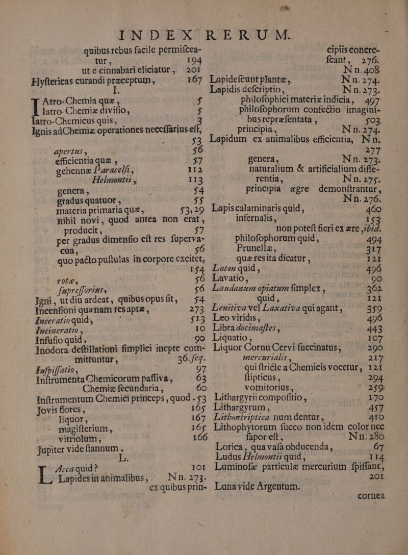 quibus rebus facile permifcea- tur, 194 utecinnabarieliciatur, 201 Hyfterícas curandi peer : 167 Atro-Chemia quz , $ latro- Chemia divifio, $ latro-Chemicus quis, iei Ignis adChemiz operationes neceffarius eft, 53 apertus , 36 efficientia que , 37 gehennae Paracelfi , 112 Helmoutt , 113 genera, — $34 gradus quatuor , y$ materia primaria quz » $3.29 - gihil novi, quod antea non erat, producit , 37 per gradus dimenfio cft res (pese cua, 5 quo pa&amp;to puftulas in corpore excitet, 154 - foie 7 : n auprelj oY4220$ $ Tgri wu diuardeat, quibusopusfit, — $4 Incenfioni quanam resapta , 273 Énceratio quid : $13 Fgcineratio , 10 Infuüfioquid, . dnd 9o Ínoódora deftillationi fimplici inepte com- mittuntur, 36.feq. FIofpi[[atio | 97 ed teia Chemicorum paffiva, 63 Chemiz fecundaria , 60 fnfirnmentum Chemici princeps , quod . $3 Jovis flores , 16$ liquor , 167 magifterium , 165 vitriolum, 166 Jupiter vide ftannum , ZAccaquid? — 1OI Lapidesinanimalibus, — Nn. 273. VY cipiis concre- Ícant, 276. N n. 408 Lapidefcunt plante ,. Nn. 274. Lapidis defcriptio, Nn.273. philofophici materiz indicia, 497 philofophorum confectio imagini- busreprafentata , 03. principia, Nn. ix Lapidum ex animalibus efficientia, Nn. 277 genera, Nn. 273. naturalium &amp; artificialium diffe- rentia, Nn.275. principia agre demonftrantur, INn. 276. Lapiscalaminaris quid, 460 infernalis, I$j non poteft fieri ex ere ,2274. philofophorum quid , 494. Prunellz, 317 quz resita dicatur , I2I Latoz quid , 496 Lavatio, 9o Lanudauum opiatum fimplex , 562. quid, I2I Lenuitiva vel Laxativa quiagant , 359 Leo viridis, 496 Libra doczzzeffes , 443 Liquatio , 107 Liquor Cornu Cervi fuccinatus, 290 mercartalis , 217 qui ftricte a Chemicis vocetur, 12r ftipticus , 294 vomitorius , 259 Lithargyrii compofitio, 170 Lithargyrum, 457 Litboziriptica num dentur, 41O Lithophytorum fucco non idem color nec fapor eft, Nn. 280 Lorica, quavaía obducenda, 67 Ludus £e/mezt:: quid , I4 Luminofz particule mercurium fpiffant, 2 20I Luna vide Argentum. cornea.