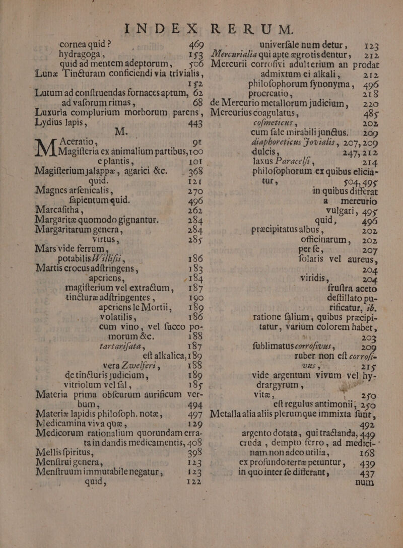 CC ANEDSESX: cornea quid ? 469 hydragoga, it» idy2 quid ad mentem adeptorum, ^ $oó Lunz Tin&amp;uram conficiendi via trivialis, I$2 Lutum ad conftruendas fornaccs aptum, 62 ad vaforum rimas , 16 Luxuria complurium morborum. parens , Lydius lapis, 443 Aceratio , Qt i Magifteria ex animalium partibus, roo e plantis , 1OI Mlagiíterium]jalappe , agarici &amp;c. 365 ; quid. I2 Magncs arfenicalis , 270 fapientum quid. 496 Marcafitha , 262, Margarite quomodo gignantur. 284 Margaritarum genera, 284 virtus , 25$ Mars vide ferrum, potabilis /7/7//7/2 , 156 Martis crocusadítringens, 183 | aperiens, 7184 magiíterium vel extradtum, — 187 tinctura adftringentes , 19O aperiensle Morti, — 159 volatilis, 186 cum vino, vel fucco po- morum &amp;c. 188 tartarifata., 187 eft alkalica, 189 vera Zwelferi , 1958 de tin&amp;turis judicium, 189 | vitriolum velfal, |. 185 Materia prima obícurum aurificum ver- , bum, 494 Materix lapidis philofoph. notz, 497 Medicamina viva que , 129 Medicorum rationalium quorundam erra- tain dandis medicamentis, 408 Meellisfpiritus, 395 Meníirui genera, 123 Menftruum immutabile negatur , 123 quid, R ER U M. 3 univerfale num detur, — 153 JMercarialia quiapte egrotisdentur, — 212 Mercurii corrofivi adulterium an prodat admixtum ei alkali , 212. philofophorum fynonyma, 496 procrcatio, 218 de Mercurio metallorum judicium, — 220 Mercurius coagulatus, 48$ cofimeticus , 202 cum fale mirabili jun&amp;us. ^ 209 diapboreticus Jovtalis , 207,209 dulcis, 247,212 laxus Paracel/ , 214. philofophorum ex quibus elicia- tur , $04, in quibus die a mercurio vulgari, 495 n quid, 496 pracipitatus albus , 2021 ofücinarum, 202 perfe, 207 folatis vel aureus, HOT. 204 viridis, 204. fruftra aceto deftillato pu- rificatur, z7. ratione falium; quibus pracipi- tatur, varium colorem habet, ÁISDHE EN fe füblimatus corrófrvzs , 209 ruber. non eft corrofi- UZ$ , Dare vide argentum vivum. vel hy- drargyrum , amm eft regulus antimonii; 250 Metallaaliaaliis plerumque immixta fünt , 1.492 argento dotata, qui tractanda, 449 cruda , dempto ferro, ad medici- : nam non adco utilia, . 168 ex profundoterrepetunturf, ^ 439 in quo inter fe differant ; 437 num