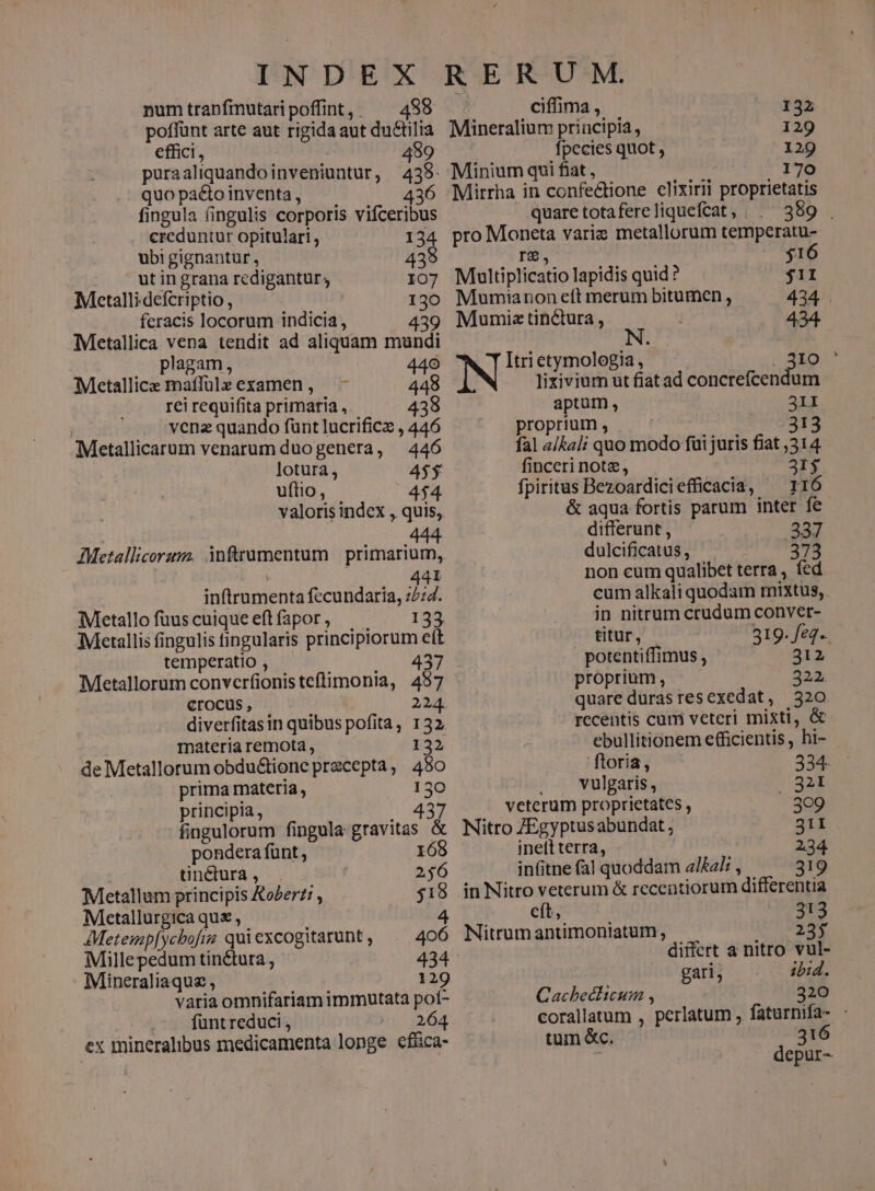 numtranfmutaripoffint, ^ 498 poffünt arte aut rigida aut du&amp;tilia effici, 499 puraaliquandoinveniuntur, 438. quo pacto inventa, 436 fingula fingulis corporis vifceribus creduntur opitulari, 134 ubi gignantur , 439 ut in grana redigantur, 107 Metallidefcriptio , 130 feracis locorum indicia , 439 Metallica vena tendit ad aliquam mundi . plagam, 440 Metallic maffülz examen , 448 rei requifita primaria , 438 vena quando fünt lucrificz , 446 Metallicarum venarum duogenera, 446 lotura , 45$ uftio , 4$4 valoris indcx , quis, oudnis 0 M4 AMetallicorum. inftrumentum | primarium, 441 inftrumenta fecundaria, 72:4. Metallo fuus cuique eft fapor , 133. Metallis fingulis fingularis principiorum eít temperatio , 437 Metallorum convcrfionis tcftimonia, 457 Crocus, 224. diverfitasin quibus pofita, 132, materia remota , 132 de Metallorum obdu&amp;ione przcepta, 480 prima materia, 130 principia , 43 fingulorum fingula gravitas &amp; pondera fünt , 168 tin&amp;ura , 256 Metallum principis Kozerz: , $18 Metallurgica qu , 4 AMetemp[ycbofia quiexcogitarunt, ^. 406 Millepedum tinctura, 434 Mineraliaque , 129 varia omnifariam immutata poí- fünt reduci , in 3264 ex mineralibus medicamenta longe efüca- ; ciffima , 132 Mineralium principia, 129 fpecies quot , 129 Minium qui fiat , 170 Mirrha in confe&amp;tione clixirii proprietatis prop .. quaretotafereliquefcat, | . 389 . pro Moneta varie metallorum temperatu- re, $16 Multiplicatio lapidis quid ? $1I Mumianon eft merum bitumen , 434 . Mumiz tinctura , 434. N Itri etymologia , 310 ' lixivium ut fiat ad concrefcendum aptum, 31I ^ proprium, 313 fal «/kal; quo modo fui juris fiat ,314. finceri note, 2I$ fpiritus Bezoardiciefficacia, ^ r16 &amp; aqua fortis parum inter fe differunt , 337 dulcificatus, 373 non cum qualibet terra , fed cum alkali quodam mixtus, in nitrum crudum conver- titur, - 319. feq. potentiffimus , 912 proprium, 322. quare durasresexedat, 320 recentis cum veteri misti, &amp; ebullitionem efficientis, hi- ftoria, 234: . A vulgaris, ..32t veterum proprietates , 309 Nitro ZEgyptusabundat ; 31I ineft terra, | 234 infitne fal quoddam a/ka/; , 319 in Nitro veterum &amp; recentiorum differentia eft, 313 Nitrum antimoniatum , 3127 differt a nitro vul- gari, ibid. Cacheclicum , 320 corallatum , perlatum , faturnifa- - tum &amp;c. 316