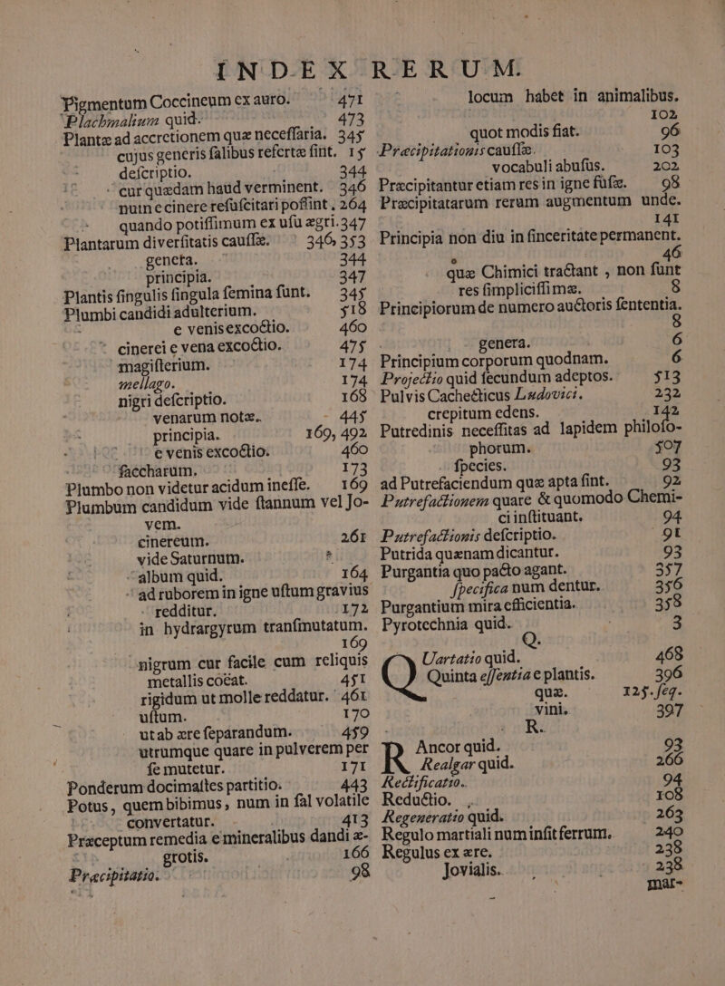 Pigmentum Coccineum ex auro. 471 Plachbmalium quid: 473 Plantz ad accretionem quz neceffaria.. 345: cujus generis falibus refertefint, 15 deícriptio. | 344 ^ curquadam haüd verminent. |.346 nutnecinere refüfcitari poffint , 264 quando potiffimum ex ufü agri.347 Plantarum diverfitatis cauffz. — 346 353 genera, oom 344 principia. 247 Plantis fingulisfingulafeminafünt. ^34; Plumbi candidi adulterium. 518 e venisexco&io. 460 * cinerei e vena excoGtio. 47$ magifterium. 174 vaellago. 174 nigri defcriptio. 168 venarum not. - 44$ principia. 169, 492. A '' evenis excodio. 460 faccharum. 173 Plumbo non videturacidum ineffe. — 169 Plumbum candidum vide ftannum vel Jo- vem. cinereum. 261 videSaturnumm. 3 ^album quid. 164 - ad ruborem in igne uftum gravius. - redditur. | (172 in hydrargyrum s n a 169 pigrum cur facile cum reliquis metallis coeat. 4j1 rigidum ut molle reddatur. ' 46x uftum. ' 170 utab zre feparandum. 4$9 utrumque quare in pulverem per fe mutetur. I7I Ponderum docimatles partitio. 443 Potus, quembibimus, num in fal volatile | convertatur. | 413 Praceptum remedia e mineralibus dandi - : grotis. 166 Pracipitatio. | 98 U.M. locum habet in animalibus. | 102 quot modis fiat. 96 Precipitatiouis caute. 103 vocabuli abufus. 202 Precipitanturetiam resin ignefüfz. ^98 Precipitatarum rerum augmentum unde. I4I Principia non diu in finceritate permanent. 6 o 4 qux Chimici tractant , non fünt C. o METER fimplicifüma. pius Principiorum de numero auctoris fententia. 8 | genera. 6 Principium corporum quodnam. 6 Projeclio quid fecundum adeptos. 313 Pulvis Cachecticus Lzdovici. 232 crepitum edens. 142 Putredinis neceffitas ad lapidem Sot. phorum. $07 fpecies. 93 ad Putrefaciendum qu« apta fint. 92, Putrefadlionem quare & quomodo Chemi- ci inftituant. 94. Putrefaclionis defcriptio. 9t Putrida quenam dicantur. 93 Purgantia quo pacto agant. 557 fpecifica num dentur. 356 Purgantium mira efficientia. 359 Pyrotechnia quid. 3 ^w Uartatio quid. 468 erc ejfentia c plantis. 396 Ade quz. | 12j.feq. vini. | ji A R. 397 ncor quid. 93 R ma quid. ES Redcitficatio.. 94 Reduéclio. 1o8 Regeneratio quid. 265 Regulo martiali numinfit ferrum. 240 Regulus ex «re. 238 Jovialis. 238 Inar- --