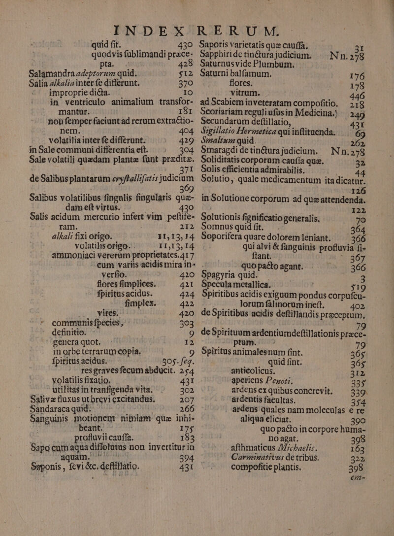quid fit. 430 Saporis varietatis quz cauffa, 3t quodvis fublimandi przce- Sapphiri dc tin&amp;ura judicium. Nn.278 | pta. 4 425 Saturnusvide Plumbum. Salamandra adepzorzz quid. $12 Saturni balfamurm. 176 Salia a/kal;a inter fe differunt. 370 flores. 178 impropriedida. 10 vitrum. 446 in ventriculo animalium transfor- adScabieminveteratam compofitio. 518 mantur. 181 Scoriariam reguliufüsin Medicina.! 249 non femper faciunt ad rerum extractio-. Secundarum deftillatio, |. A431 nem. 404 d&amp;grlazio Hermetica qui inftituenda. 69 volatilia inter fe differunt. 419 JSmaltam quid. | 262, inSalecommunidiflerentiaeft. —; — 304 Smaragdidetin&amp;turajudicium. — N n.278 Sale volatilj quadam plante fünt preditz. Soliditatis corporum caufía qua. ad . 371. Solis efficientia admirabilis. |; no dd de Salibus plantarum eryffallzf2t:5 mon Solutio, quale medicamentum ita dicatnr. : 309 126 Salibus volatilibus fingulis fingularis quz- in Solutione corporum ad que attendenda. dam eft virtus. js 430. DU 0x : | 122 Salis acidum mercurio infert vim peftife- Solutionis fignificatio generalis. 70 ram. 212 Somnusquidfit. . 364 alkali fixi origo. 11,13,74 Soporifera quare doloremleniant. ^ 366 volatilis origo. . .IDI3,I4 qui alvi &amp; fanguinis profluvia fi- ammoniaci vererum proprietates.417 ' ftant. $209 | - eum variis acidis mira in» . quo pacto agant. 366 verfio. 420 Spagyria quid. | 3 flores fimplices. 421 Specula metallica. | jy19 - fpiritüsacidus. 424 Spiritibus acidis exiguum pondus corpufcu- fimplex. 422 lorum falinorum ineft. 402 2.0 vires: .. 420 deSpiritibus acidis deftillandis preceptum. *. communisfpecies, 363 2:1 R 79 - definitio. 9 deSpirituumardentiumdceftillationis przce- gencraquot. :' I2 - JU ptam.c o 79 in orbe terrarum copia. 9 Spiritus animalesnum fint. 36g fpiritus acidus. 505. feq. . ^^ quid fint. 36$ res gravesfecum abducit. 254 anticolicus. 312 volatilisfixatio. . 431 aperiens Pezoz;, 335 ' utilitas in tranfigenda vita. 302 ardensexquibusconcrevit. — 339. Salivz fluxus ut brevi cxcitandus. 207 'ardentis facultas. 354 Sandaracaquid. ' | .266 ardens quales nam moleculas e re Sanguinis motionenr niiniam quz inhi. aliqua eliciat. 390 d nt bene 17$ quo pa&amp;to incorpore huma- profluviicauffa. — TEEQET , Doagat. — ....898 Sapo cum aqua diffolutus non invertitur in afthmaticus Zzcbaelis. 163 Vo edt M AP SR 394. C'arminativus de tribus. 322 Saponis , fcvi &amp;c. defliflatio. 431 compofitie plantis. 398 €/2-
