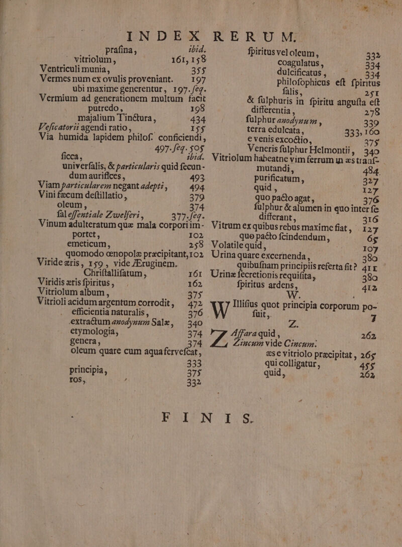 INDEX prafina, ibid.  vitriolum, 161,158 Ventriculi munia, Ad 35$ Vermes num ex ovulis proveniant. 197 ubi maxime generentur, 197./eg. Vermium ad generationem multum facit putredo, 198 majalium T'inétura, 434 V'eficatorii agendi ratio, Ij Via humida lapidem philof. conficiendi, 497-/*q- $05 ficca, ... bid. univerfalis, &amp; particularis quid fecun- dumauriflces, 493. Viam particularem negant adepti , 494 Vini fzcum deftillatio , 379 oleum, 374 fal effeztiale Zwelferi , 377-Je4- Vinum adulteratum que mala corporiim- portet , | 102 emeticum, 2598 | quomodo cenopolz pracipitant, 102 Viridezris, 159 , vide ZEruginem. Chrifítallifatum , 161 Viridis zris fpiritus , 162 Vitriolum album , 375 Vitrioli acidumargentum corrodit, 472 . efficientia naturalis , 376 extractum zzodyzum Sale, — 340 etymologia, 374 genera, 374 oleum quare cum aquafcrvefcat , Ede 333 principia, 375 IOS, Z 332 RERUM. fpiritus vel oleum, 332 coagulatus , 334 dulcificatus , MET philofophicus eft fpiritus alis, 2$I &amp; fülphuris in fpiritu angufla eft differentia , 278 fülphur amdynuum , 339 terra edulcata, 333,160 € venis excoctio, 37$ Veneris fülphur Helmontii , 340 Vitriolum habeatne vim ferrum y estráaf- mutandi, 494. purificatum, 327 quid , (X427 quo pacto agat , 376 fulphur &amp; alumen in quo inter fe differant, —— 316 Vitrum ex quibus rebus maxime fiat 3.4 127 quo pacto fcindendum, 6g Volatile quid , | 107 Urina quare excernenda, 380 . Qquibufnam principiis referta fit? 4IE Urina fecretionis requifita, 38a fpiritus ardens, 412 Illifius quot principia corporum po- fuit. 6. ZAffara quid , 94 P Jat rd Ccum. &amp;se vitriolo praecipitat , 26g qui colligatur, 4$$ quid, 262, 262,