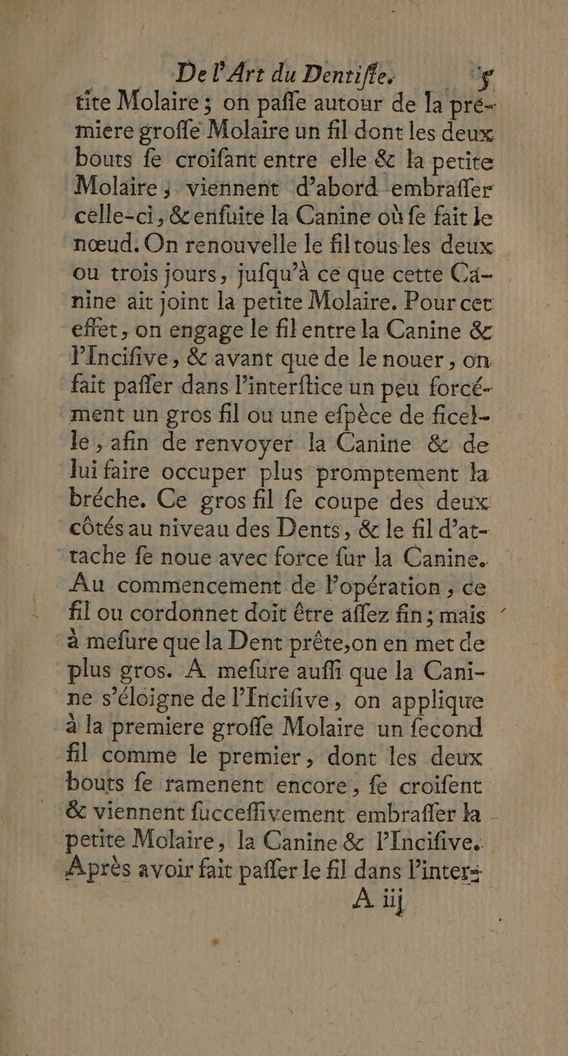 DelPArt du Dentifles ‘g tite Molaire ; on pafle autour de la pré- miere groffe Molaire un fil dont les deux bouts fe croifant entre elle &amp; la petite Molaire; viennent d’abord embrafler celle-ci, &amp;enfuite la Canine où fe fait le nœud. On renouvelle le filtousles deux ou trois jours, jufqu’à ce que cette Ca- nine ait joint la petite Molaire. Pour cet effet , on engage le filentre la Canine &amp; VPlncifive, &amp; avant que de le nouer , on fait pañler dans l’interftice un peu forcé- ment un gros fil ou une efpèce de ficel- lui faire occuper plus promptement la bréche. Ce gros fil fe coupe des deux côtés au niveau des Dents, &amp; le fil d’at- tache fe noue avec force fur la Canine. Au commencement de Popération, ce fil ou cordonnet doit être aflez fin ; mais à mefüure que la Dent prête,on en met de plus gros. À mefure auffi que la Cani- ne s’éloigne de l’fncifive, on applique à la premiere groffe Molaire un fecond fil comme le premier, dont les deux &amp; viennent fucceflivement embrafer la petite Molaire, la Canine &amp; l’Incifive. Après avoir fait pañler le fil dans l’inters