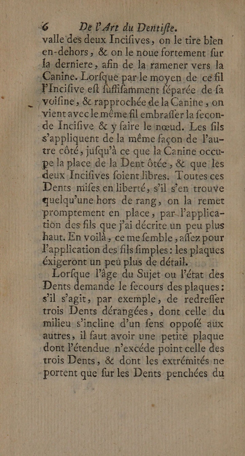 valle des deux Incifives, on le tire bien en-dehors, &amp; on le noue fortement fur {a derniere, afin de la ramener vers la «Canine. Lorfque parle moyen de cé fil Pincifive eft fuffifañment {éparée. de-fa voifine , &amp; rapprochée de la Canine, on vientavecle mêmefil embraffer la fecon- -de Incifive &amp; y faire leinœud. Les fils s'appliquent de la même façon de lau- tre côté; jufqu’à ce que le Canine occu- pe la place de la Dent ôtée, &amp; que les deux .Incifives foientlibres. Toutes ces Dents miles en liberté, s’il s’en trouve quelqu’unehors de rang, on la remet promptement en place, par-l’applica- tion des fils que j’ai décrite un peu plus haut. En voilà, ce mefemble ; aflez pour lPapplication des fils fimples: les-plaques Éxigeront un peüû plus de détail. Lorfque l’âge du Sujet ou l’état des Dents demande le fecours des plaques : s'il s’agit, par exemple, de redreffer trois Dents dérangées, dont celle du milieu. s'incline d’un fens oppofé aux “autres, il faut avoir une petite plaque dont l'étendue n’excéde point celle des trois Dents, &amp; dont les extrémités. ne “portent que fur les Dents penchées du